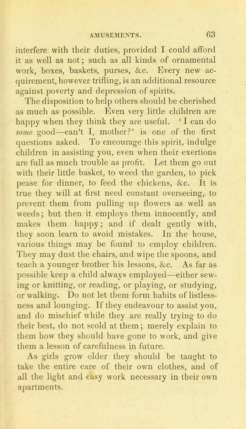 interfere with their duties, provided I could afford it as well as not; such as all kinds of ornamental work, boxes, baskets, purses, &c. Every new ac- quirement, however trifling, is an additional resource against poverty and depression of spirits. The disposition to help others should be cherished as much as possible. Even very little children are happy when they think they are useful. ‘ I can do some good—can’t I, mother?’ is one of the first questions asked. To encourage this spirit, indulge children in assisting you, even when their exertions are full as much trouble as profit. Let them go out with their little basket, to weed the garden, to pick pease for dinner, to feed the chickens, &c. It is true they will at first need constant overseeing, to prevent them from pulling up flowers as well as weeds; but then it employs them innocently, and makes them happy; and if dealt gently with, they soon learn to avoid mistakes. In the house, various things may be found to employ cbildren. They may dust the chairs, and wipe the spoons, and teach a younger brother his lessons, &c. As far as possible keep a child always employed—either sew- ing or knitting, or reading, or playing, or studying, or walking. Do not let them form habits of listless- ness and lounging. If they endeavour to assist you, and do mischief while they are really trying to do their best, do not scold at them; merely explain to them how they should have gone to work, and give them a lesson of carefulness in future. As girls grow older they should be taught to lake the entire care of their own clothes, and of all the light and easy work necessary in their own apartments.