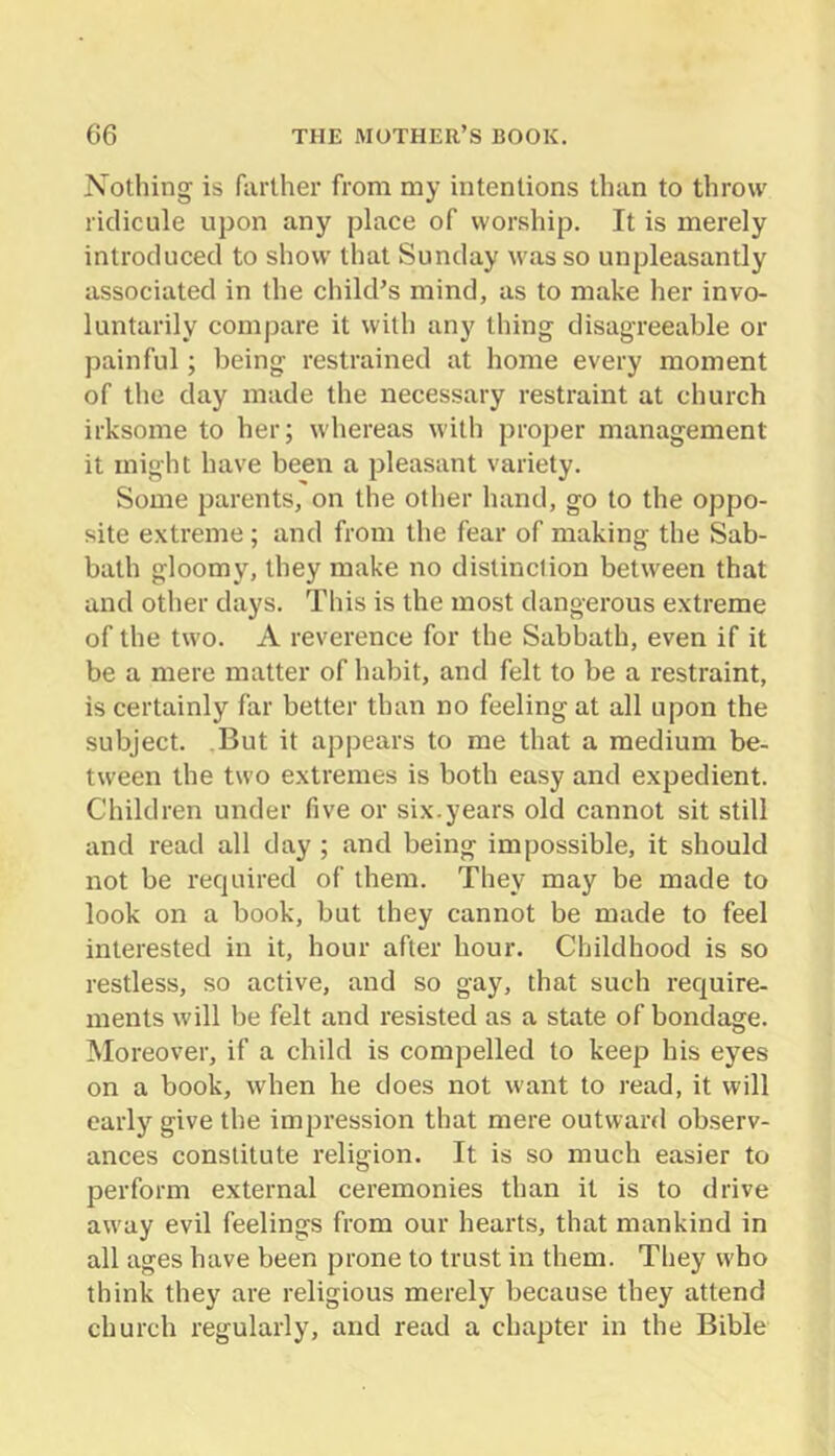 Nothing is farther from my intentions than to throw ridicule upon any place of worship. It is merely introduced to show that Sunday was so unpleasantly associated in the child’s mind, as to make her invo- luntarily compare it with any thing disagreeable or painful; being restrained at home every moment of the day made the necessary restraint at church irksome to her; whereas with proper management it might have been a pleasant variety. Some parents, on the other hand, go to the oppo- site extreme ; and from the fear of making the Sab- bath gloomy, they make no distinction between that and other days. This is the most dangerous extreme of the two. A reverence for the Sabbath, even if it be a mere matter of habit, and felt to be a restraint, is certainly far better than no feeling at all upon the subject. But it appears to me that a medium be- tween the two extremes is both easy and expedient. Children under five or six.years old cannot sit still and read all day ; and being impossible, it should not be recjuired of them. They may be made to look on a book, but they cannot be made to feel interested in it, hour after hour. Childhood is so restless, so active, and so gay, that such require- ments will be felt and resisted as a state of bondage. Moreover, if a child is compelled to keep his eyes on a book, when he does not want to read, it will early give the impression that mere outward ob.serv- ances constitute religion. It is so much easier to perform external ceremonies than it is to drive aw'ay evil feelings from our hearts, that mankind in all ages have been prone to trust in them. They who think they are religious merely because they attend church regularly, and read a chapter in the Bible