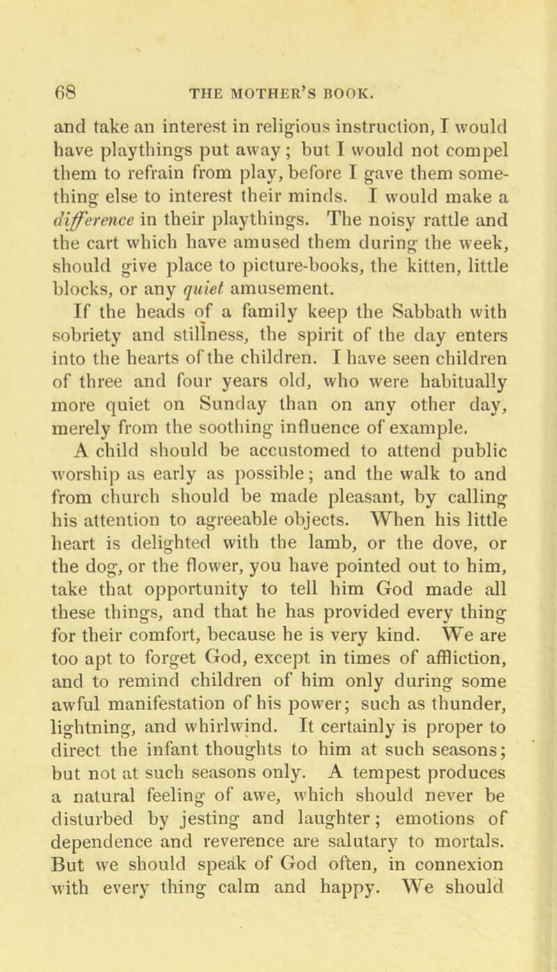 and take an interest in religious instruction, I would have playthings put away; but I would not compel them to refrain from play, before I gave them some- thing else to interest their minds. I would make a difference in their playthings. The noisy rattle and the cart which have amused them during the week, should give place to picture-books, the kitten, little blocks, or any quiet amusement. If the heads of a family keep the Sabbath with sobriety and stillness, the spirit of the day enters into the hearts of the children. I have seen children of three and four years old, who were habitually more quiet on Sunday than on any other day, merely from the sootliing influence of example. A child should be accustomed to attend public worship as early as possible; and the walk to and from church should be made pleasant, by calling his attention to agreeable objects. When his little heart is delighted with the lamb, or the dove, or the dog, or the flower, you have pointed out to him, take that opportunity to tell him God made all these things, and that he has provided every thing for their comfort, because he is very kind. We are too apt to forget God, except in times of affliction, and to remind children of him only during some awful manifestation of his power; such as thunder, lightning, and whirlwind. It certainly is proper to direct the infant thoughts to him at such seasons; but not at such seasons only. A tempest produces a natural feeling of awe, which should never be disturbed by jesting and laughter; emotions of dependence and reverence are salutary to mortals. But vve should speak of God often, in connexion with every thing calm and happy. We should