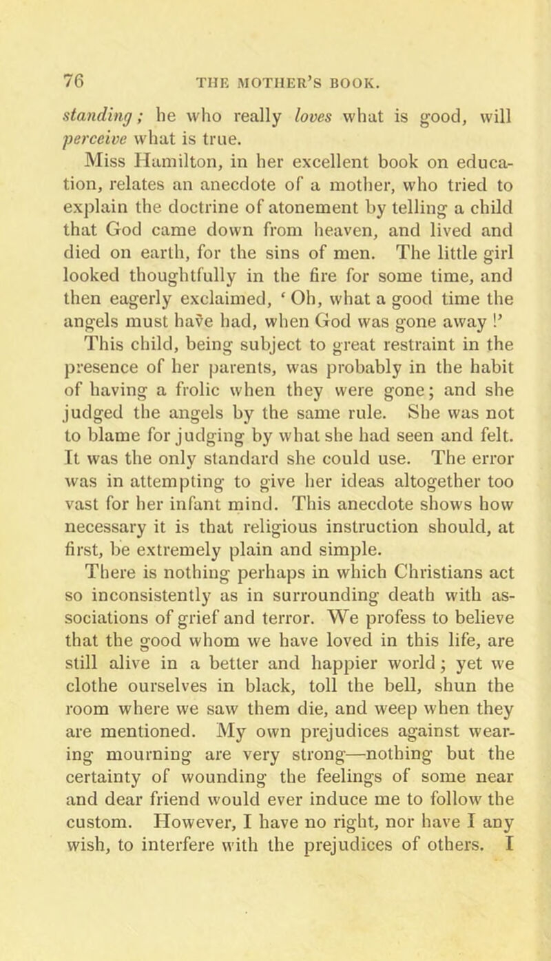 standing; he who really loves what is good, will perceive what is true. Miss Hamilton, in her excellent book on educa- tion, relates an anecdote of a mother, who tried to explain the doctrine of atonement by telling a child that God came down from heaven, and lived and died on earth, for the sins of men. The little girl looked thoughtfully in the fire for some time, and then eagerly exclaimed, ‘ Oh, what a good time the angels must have had, when God was gone away !’ This child, being subject to great restraint in the presence of her parents, was probably in the habit of having a frolic when they were gone; and she judged the angels by the same rule. She was not to blame for judging by what she had seen and felt. It was the only standard she could use. The error was in attempting to give her ideas altogether too vast for her infant mind. This anecdote shows how necessary it is that religious instruction should, at first, be extremely plain and simple. There is nothing perhaps in which Christians act so inconsistently as in surrounding death with as- sociations of grief and terror. We profess to believe that the good whom we have loved in this life, are still alive in a better and happier world; yet we clothe ourselves in black, toll the bell, shun the room where we saw them die, and weep when they are mentioned. My own prejudices against wear- ing mourning are very strong—nothing but the certainty of wounding the feelings of some near and dear friend would ever induce me to follow the custom. However, I have no right, nor have I any wish, to interfere with the prejudices of others. I