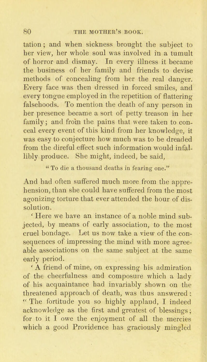 tation; and when sickness brought the subject to her view, her whole soul was involved in a tumult of horror and dismay. In every illness it became the business of her family and friends to devise methods of concealing from her the real danger. Every face was then dressed in forced smiles, and every tongue employed in the repetition of flattering falsehoods. To mention the death of any person in her presence became a sort of petty treason in her family; and from the pains that were taken to con- ceal every event of this kind from her knowledge, it was easy to conjecture how much was to be dreaded from the direful effect such information would infal- libly produce. She might, indeed, be said, “ To die a thousand deaths in fearing one.” And had often suffered much more from the appre- hension, than she could have suffered from the most agonizing torture that ever attended the hour of dis- solution. ' Here we have an instance of a noble mind sub- jected, by means of early association, to the most cruel bondage. Let us now take a view of the con- sequences of impressing the mind with more agree- able associations on the same subject at the same early period. ‘ A friend of mine, on expressing his admiration of the cheerfulness and composure which a lady of his acquaintance had invariably shown on the threatened approach of death, was thus answered: “ The fortitude you so highly applaud, I indeed acknowledge as the 6rst and greatest of blessings; for to it I owe the enjoyment of all the mercies which a good Providence has graciously mingled