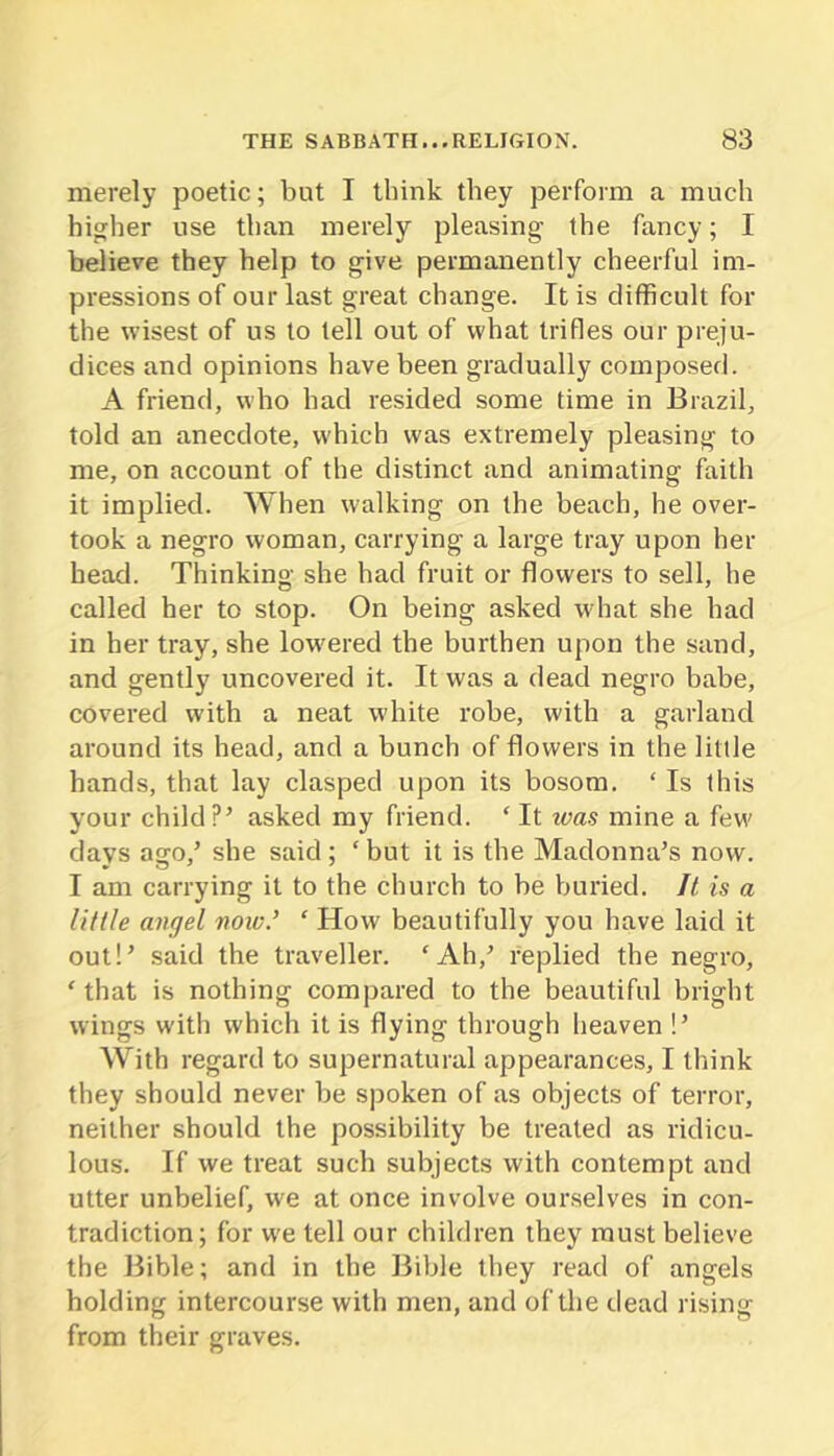 merely poetic; but I think they perform a much higher use than merely pleasing the fancy; I believe they help to give permanently cheerful im- pressions of our last great change. It is difficult for the wisest of us to tell out of what trifles our preju- dices and opinions have been gradually composed. A friend, who had resided some time in Brazil, told an anecdote, which was extremely pleasing to me, on account of the distinct and animating faith it implied. When walking on the beach, he over- took a negro woman, carrying a large tray upon her bead. Thinking she had fruit or flowers to sell, he called her to stop. On being asked w hat she had in her tray, she low'ered the burthen upon the sand, and gently uncovered it. It was a dead negro babe, covered with a neat white robe, with a garland around its head, and a bunch of flowers in the litlle hands, that lay clasped upon its bosom. ‘ Is this your child?’ asked my friend. ‘ It was mine a few' days acfo,’ she said ; ‘ but it is the Madonna’s now. I am carrying it to the church to be buried. It is a litlle av(]el now.’ ‘ How beautifully you have laid it out!’ said the traveller. ‘Ah,’ replied the negro, ‘ that is nothing compared to the beautiful bright wings witli which it is flying through heaven !’ With regard to supernatural appearances, I think they should never be spoken of as objects of terror, neither should the possibility be treated as ridicu- lous. If we treat such subjects with contempt and utter unbelief, w'e at once involve ourselves in con- tradiction; for W'e tell our children they must believe the Bible; and in the Bible they read of angels holding intercourse with men, and of the dead rising from their graves.