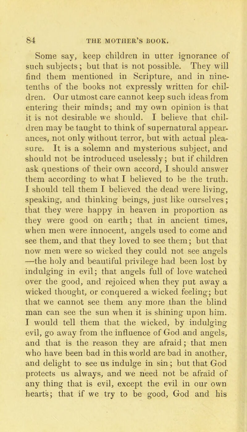 Some say, keep children in utter ignorance of such subjects; but that is not possible. They will find them mentioned in Scripture, and in nine- tenths of the books not expressly written for chil- dren. Our utmost care cannot keep such ideas from entering their minds; and my own opinion is that it is not desirable we should. I believe that chil- dren may be taught to think of supernatural appear- ances, not only without terror, but with actual plea- sure. It is a solemn and mysterious subject, and should not be introduced uselessly; but if children ask questions of their own accord, I should answer them according to what I believed to be the truth. I should tell them I believed the dead were living, speaking, and thinking beings, just like our.selves; that they were happy in heaven in proportion as they were good on earth; that in ancient times, when men were innocent, angels used to come and see them, and that they loved to see them; but that now' men were so wicked they could not see angels —the holy and beautiful privilege had been lost by indulging in evil; that angels full of love watched over the good, and rejoiced when they put away a wicked thought, or conquered a wicked feeling; but that we cannot see them any more than the blind man can see the sun when it is shining upon him. I would tell them that the wicked, by indulging evil, go away from the influence of God and angels, and that is the reason they are afraid; that men who have been bad in this world are bad in another, and delight to see us indulge in sin; but that God protects us always, and we need not be afraid of any thing that is evil, except the evil in our own hearts; that if we try to be good, God and his