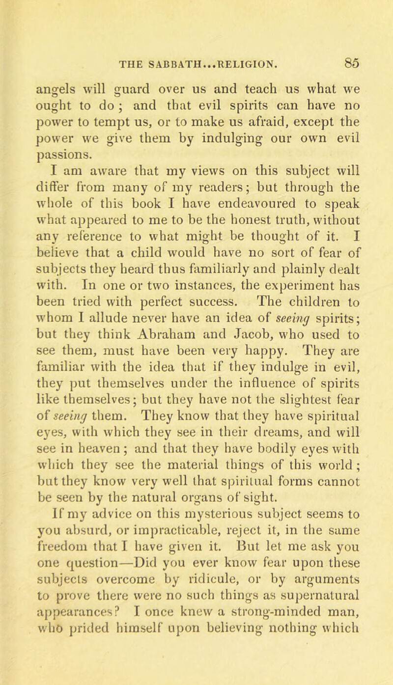 angels will fjuard over us and teach us what we 0 O ought to do ; and that evil spirits can have no power to tempt us, or to make us afraid, except the power we give them by indulging our own evil passions. 1 am aware that my views on this subject will differ from many of my readers; but through the whole of this book I have endeavoured to speak what appeared to me to be the honest truth, without any reference to what might be thought of it. I believe that a child would have no sort of fear of subjects they heard thus familiarly and plainly dealt with. In one or two instances, the experiment has been tried with perfect success. The children to whom I allude never have an idea of seeing spirits; but they think Abraham and Jacob, who used to see them, must have been very happy. They are familiar with the idea that if they indulge in evil, they put themselves under the influence of spirits like themselves; but they have not the slightest fear of seeing them. They know that they have spiritual eyes, with which they see in their dreams, and will see in heaven; and that they have bodily eyes with which they see the material things of this world; but they know very well that spiritual forms cannot be seen by the natural organs of sight. If my advice on this mysterious subject seems to you absurd, or impracticable, reject it, in the same freedom that I have given it. But let me ask you one question—Did you ever know fear upon these subjects overcome by ridicule, or by arguments to prove there were no such things as supernatural appearances? I once knew a strong-minded man, who prided himself upon believing nothing which