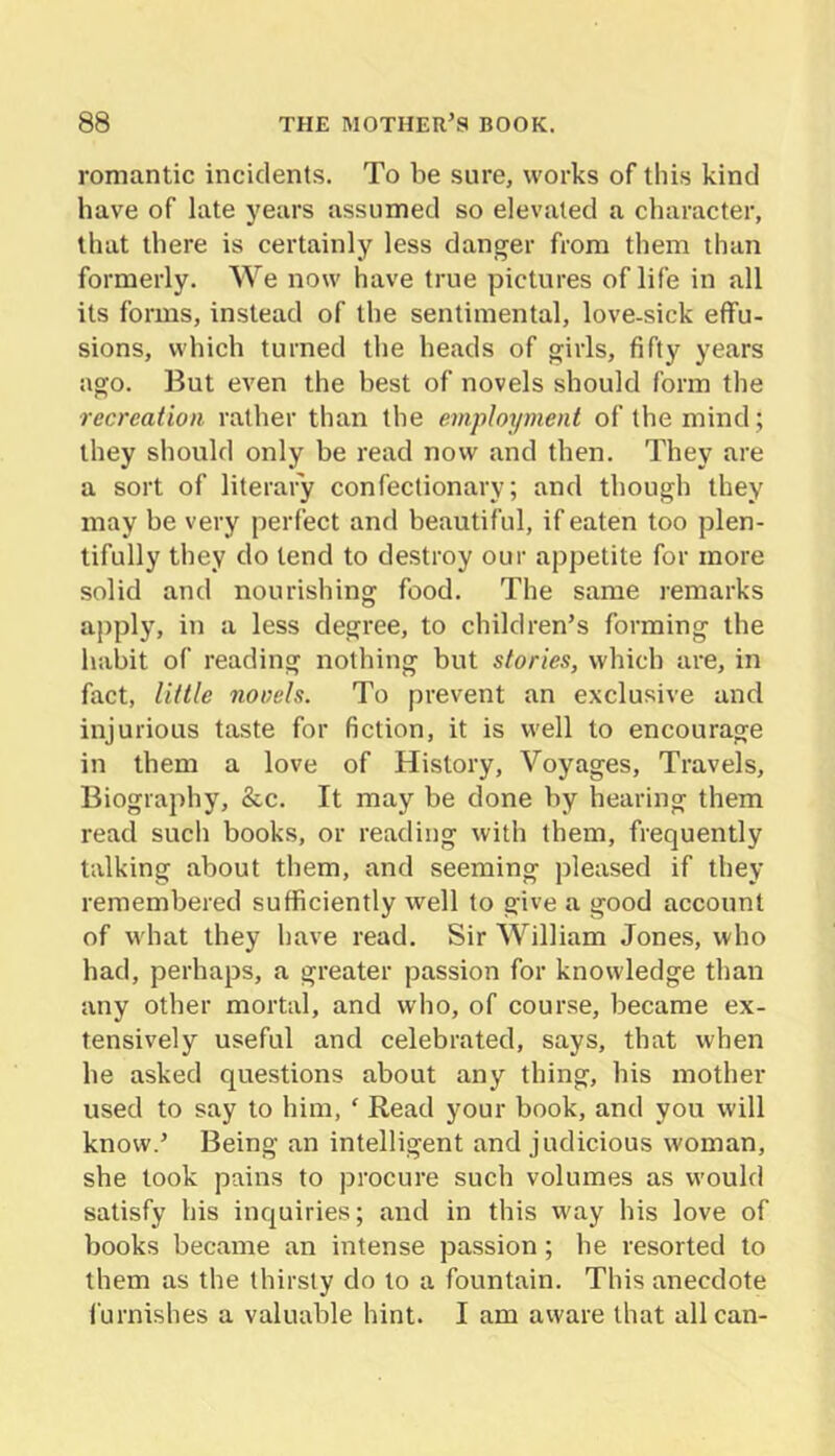 romantic incidents. To be sure, works of this kind have of late years assumed so elevated a character, that there is certainly less danger from them than formerly. We now have true pictures of life in all its forms, instead of the sentimental, love-sick effu- sions, which turned the heads of girls, fifty years ago. But even the best of novels should form the recreation rather than the employment of the mind; they should only be read now and then. They are a sort of literary confectionary; and though they may be very perfect and beautiful, if eaten too plen- tifully they do tend to destroy our appetite for more solid and nourishing food. The same remarks a|)ply, in a less degree, to children’s forming the habit of reading nothing but stories, whicb are, in fact, little novels. To prevent an exclusive and injurious taste for fiction, it is well to encourage in them a love of History, Voyages, Travels, Biography, &c. It may be done by hearing them read such books, or reading with them, frequently talking about them, and seeming pleased if they remembered sufficiently well to give a good account of what they have read. Sir William Jones, who had, perhaps, a greater passion for knowledge than any other mortal, and who, of course, became ex- tensively useful and celebrated, says, that when he asked questions about any thing, his mother used to say to him, ‘ Read your book, and you will know.’ Being an intelligent and judicious woman, she took pains to procure such volumes as would satisfy his inquiries; and in this w'ay his love of books became an intense passion; he resorted to them as the thirsty do to a fountain. This anecdote furnishes a valuable hint. I am aware that all can-