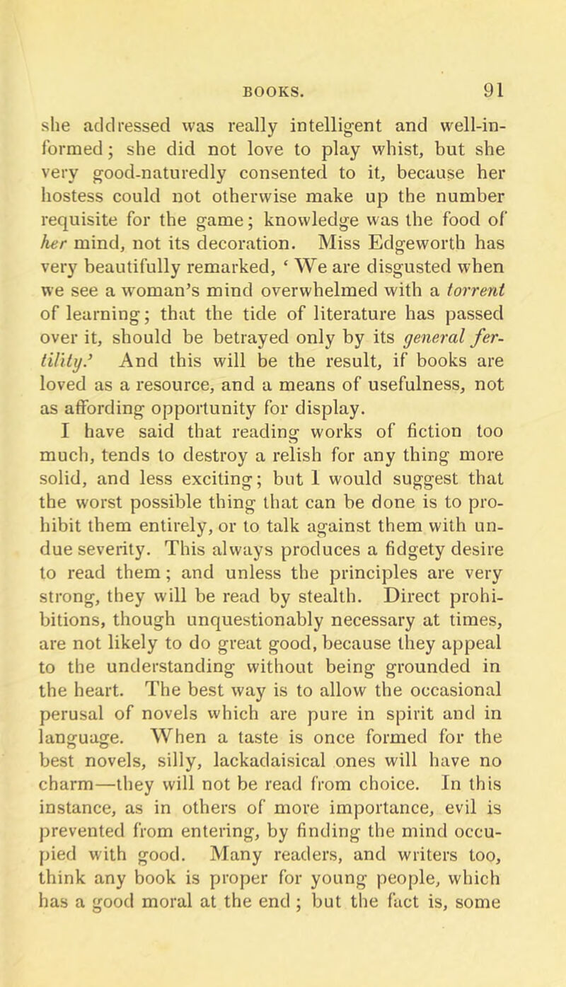 she addressed was really intelligent and well-in- formed ; she did not love to play whist, but she very good-naturedly consented to it, because her hostess could not otherwise make up the number requisite for the game; knowledge was the food of her mind, not its decoration. Miss Edgeworth has very beautifully remarked, ‘ We are disgusted when we see a w'oman^s mind overwhelmed with a torrent of learning; that the tide of literature has passed over it, should be betrayed only by its general fer- lilitg.’ And this will be the result, if books are loved as a resource, and a means of usefulness, not as affording opportunity for display. I have said that reading works of fiction too much, tends to destroy a relish for any thing more solid, and less exciting; but 1 would suggest that the worst possible thing that can be done is to pro- hibit them entirely, or to talk against them with un- due severity. This always produces a fidgety desire to read them; and unless the principles are very strong, they will be read by stealth. Direct prohi- bitions, though unquestionably necessary at times, are not likely to do great good, because they appeal to the understanding without being grounded in the heart. The best way is to allow the occasional perusal of novels which are pure in spirit and in language. When a taste is once formed for the best novels, silly, lackadai.sical ones will have no charm—they will not be read from choice. In this instance, as in others of more importance, evil is prevented from entering, by finding the mind occu- pied with good. Many readers, and writers too, think any book is proper for young people, which has a good moral at the end ; but the fact is, some