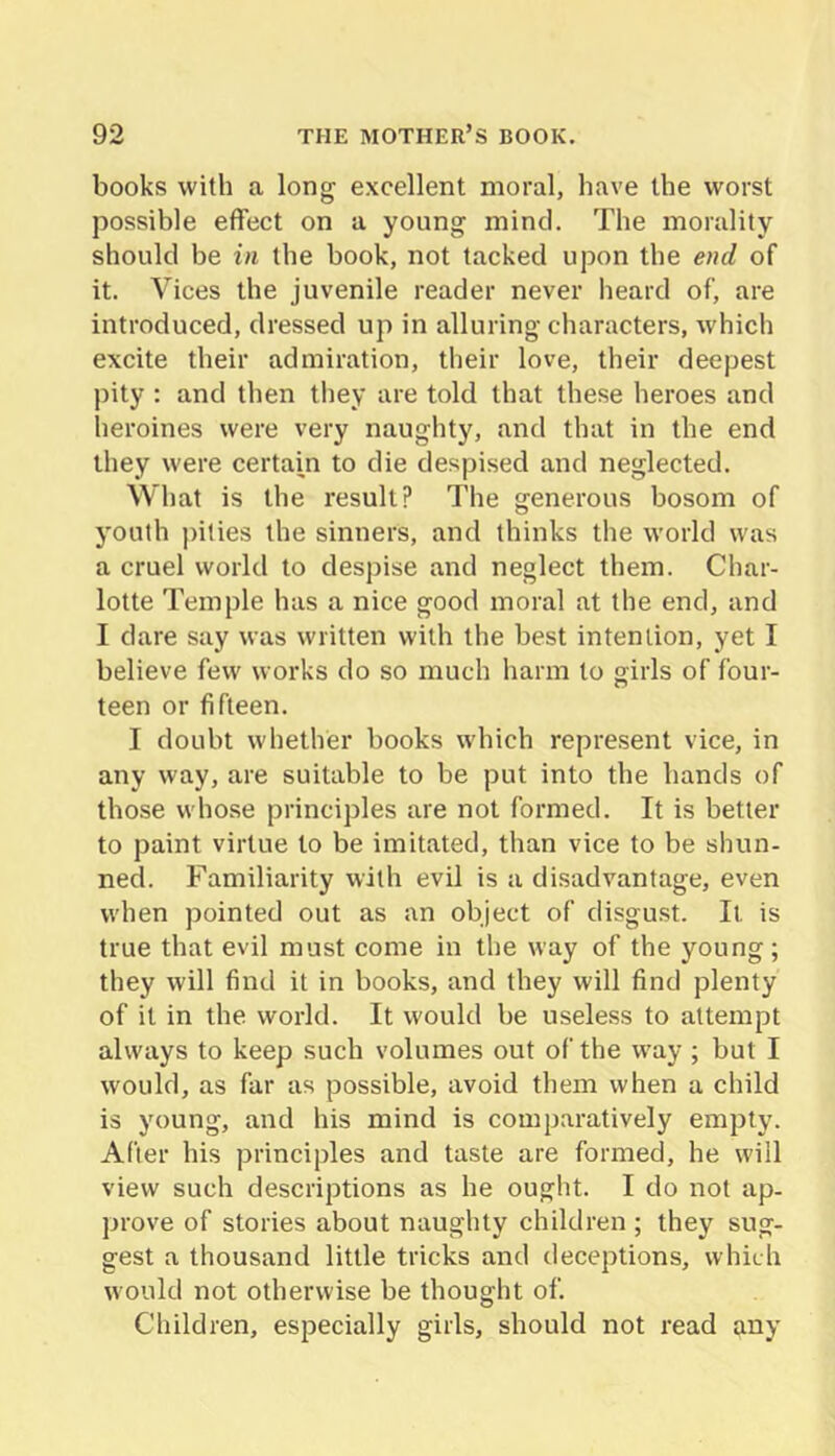 books with a long excellent moral, have the worst possible effect on a young mind. The morality should be in the book, not tacked upon the end of it. Vices the juvenile reader never heard of, are introduced, dressed up in alluring characters, which excite their admiration, their love, their deepest pity : and then they are told that these heroes and heroines were very naughty, and that in the end they were certain to die despised and neglected. What is the result? The generous bosom of youth pities the sinners, and thinks the world was a cruel world to despise and neglect them. Char- lotte Temple has a nice good moral at the end, and I dare say was written with the best intention, yet I believe few works do so much harm to girls of four- teen or fifteen. I doubt whether books which repre.sent vice, in any way, are suitable to be put into the hands of those whose principles are not formed. It is better to paint virtue to be imitated, than vice to be shun- ned. Familiarity with evil is a disadvantage, even when pointed out as an object of disgust. It is true that evil must come in the way of the young; they will find it in books, and they will find plenty of it in the world. It would be useless to attempt always to keep such volumes out of the way ; but I would, as far as possible, avoid them when a child is young, and his mind is comparatively empty. After his principles and taste are formed, he will view such descriptions as he ought. I do not ap- prove of stories about naughty children ; they sug- gest a thousand little tricks and deceptions, which would not otherwise be thought of. Children, especially girls, should not read any