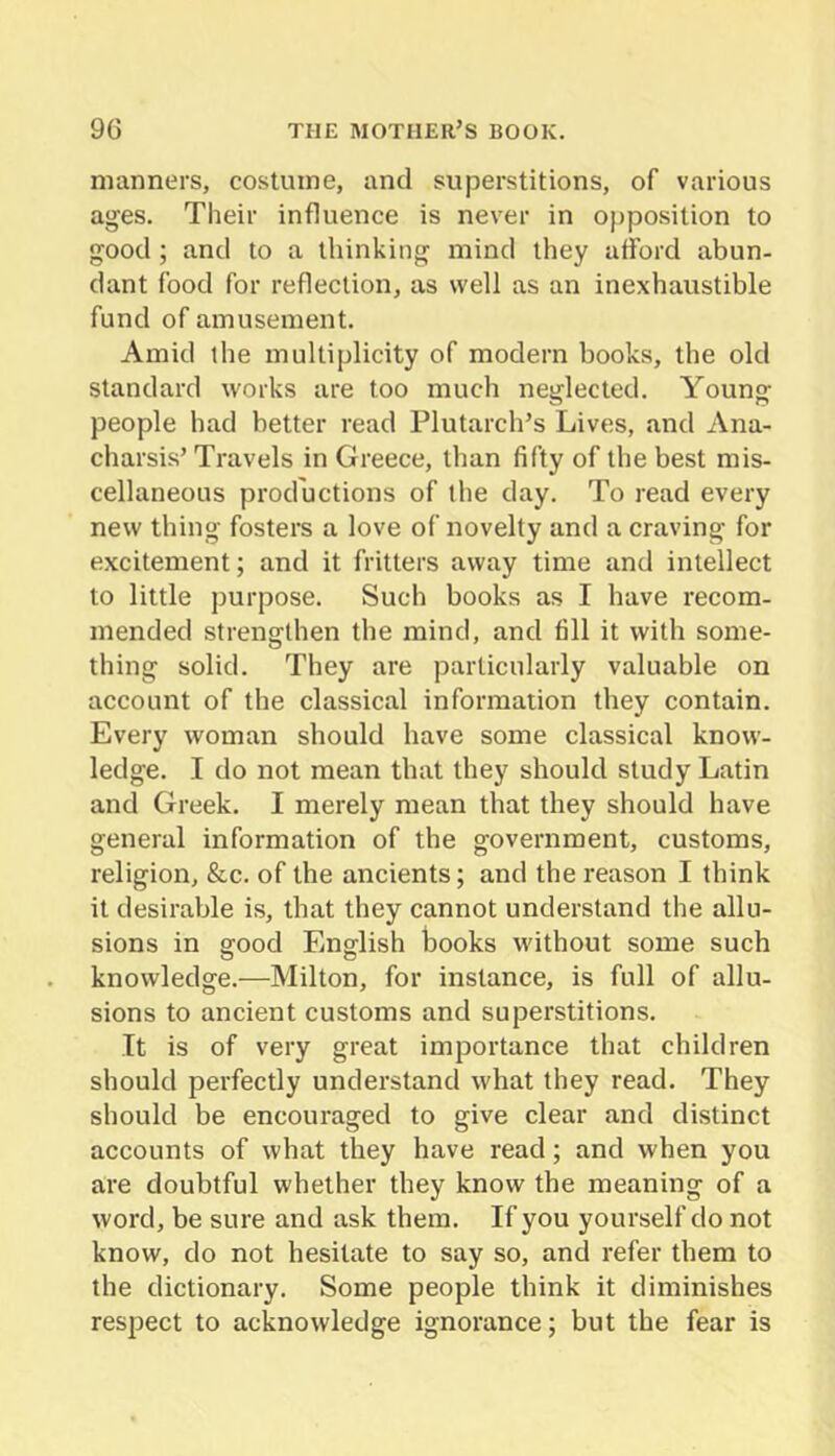 manners, costume, and superstitions, of various ages. Their influence is never in opposition to good ; and to a thinking mind they afford abun- dant food for reflection, as well as an inexhaustible fund of amusement. Amid the multiplicity of modern books, the old standard works are too much neglected. Young people had better read Plutarch’s Lives, and Ana- charsis’ Travels in Greece, than fifty of the best mis- cellaneous productions of the day. To read every new thing fosters a love of novelty and a craving for excitement; and it fritters away time and intellect to little purpose. Such books as I have recom- mended strengthen the mind, and fill it with some- thing solid. They are particularly valuable on account of the classical information they contain. Every woman should have some classical know- ledge. I do not mean that they should study Latin and Greek. I merely mean that they should have general information of the government, customs, religion, &c. of the ancients; and the reason I think it desirable is, that they cannot understand the allu- sions in good English books without some such knowledge.—Milton, for instance, is full of allu- sions to ancient customs and superstitions. It is of very great importance that children should perfectly understand what they read. They should be encouraged to give clear and distinct accounts of what they have read; and when you are doubtful whether they know the meaning of a word, be sure and ask them. If you yourself do not know, do not hesitate to say so, and refer them to the dictionary. Some people think it diminishes respect to acknowledge ignorance; but the fear is