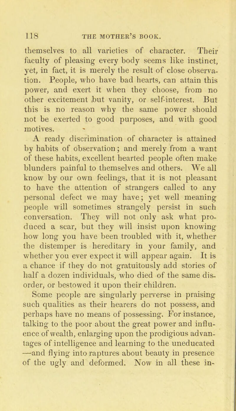 themselves to all varieties of character. Their faculty of pleasing every body seems like instinct, yet, in fact, it is merely the result of close observa- tion. People, who have bad hearts, can attain this power, and exert it when they choose, from no other excitement but vanity, or self-interest. But this is no reason why the same power should not be exerted to good purposes, and with good motives. A ready discrimination of character is attained by habits of observation; and merely from a want of these habits, excellent hearted people often make blunders painful to themselves and others. We all know by our own feelings, that it is not pleasant to have the attention of strangers called to any personal defect we may have; yet well meaning people will sometimes strangely persist in such conversation. They will not only ask what pro- duced a scar, but they will insist upon knowing how long you have been troubled with it, whether the distemper is hereditary in your family, and whether you ever expect it w'ill appear again. It is a chance if they do not gratuitously add stories of half a dozen individuals, who died of the same dis- order, or bestowed it upon their children. Some people are singularly perverse in praising such qualities as their hearers do not possess, and perhaps have no means of possessing. For instance, talking to the poor about the great power and influ- ence of wealth, enlarging upon the prodigious advan- tages of intelligence and learning to the uneducated —and flying into raptures about beauty in presence of the ugly and deformed. Now in all these in-