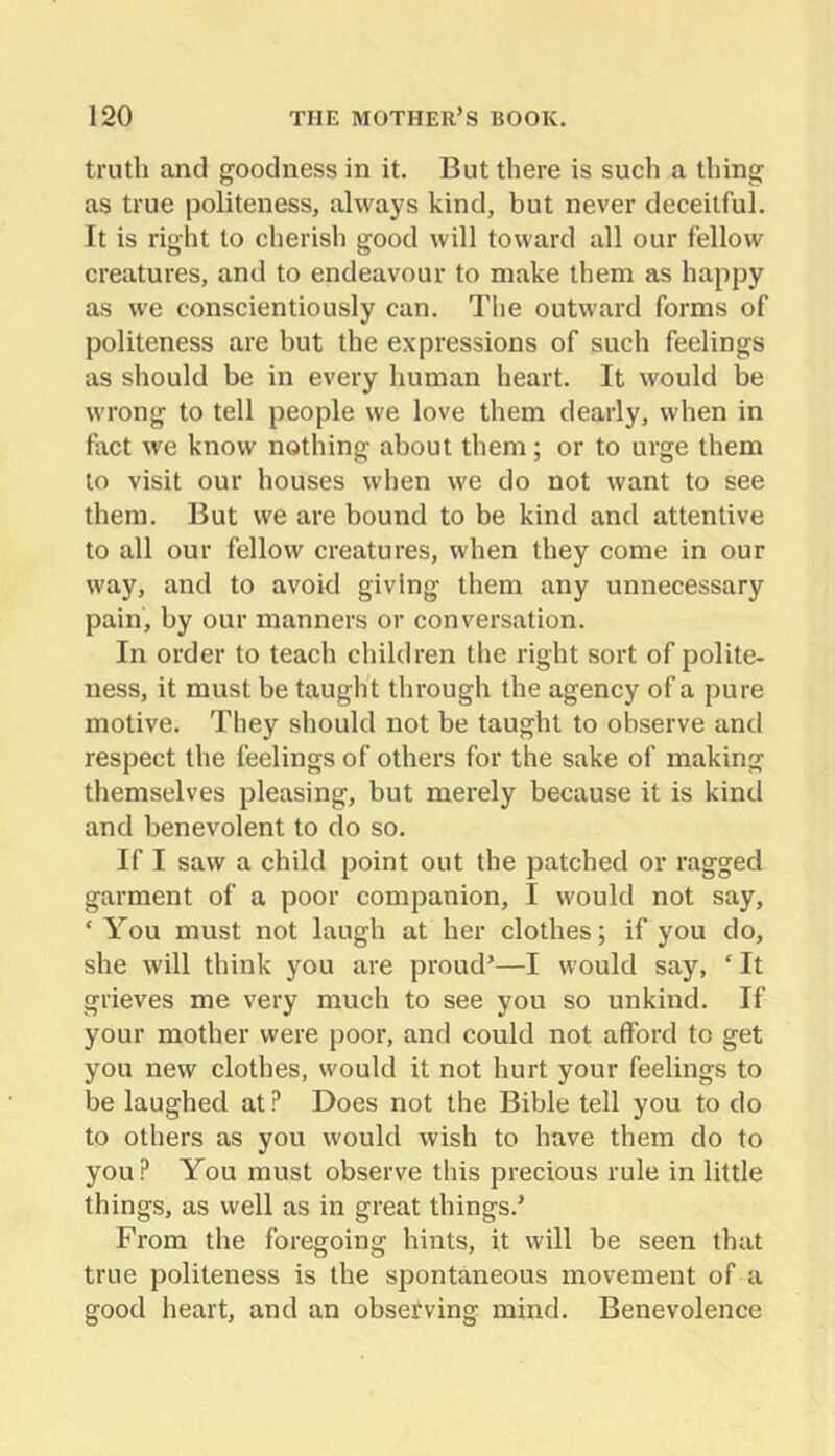 truth and goodness in it. But there is such a thing as true politeness, always kind, but never deceitful. It is right to cherish good will toward all our fellow creatures, and to endeavour to make them as happy as we conscientiously can. The outward forms of politeness are but the expressions of such feelings as should be in every human heart. It would be wrong to tell people we love them dearly, when in fact we know nothing about them; or to urge them to visit our houses when we do not want to see them. But we are bound to be kind and attentive to all our fellow creatures, when they come in our way, and to avoid giving them any unnecessary pain, by our manners or conversation. In order to teach children the right sort of polite- ness, it must be taught through the agency of a pure motive. They should not be taught to observe and respect the feelings of others for the sake of making themselves pleasing, but merely because it is kind and benevolent to do so. If I saw a child point out the patched or ragged garment of a poor companion, I would not say, ‘ You must not laugh at her clothes; if you do, she will think you are proud’—I would say, ‘ It grieves me very much to see you so unkind. If your mother were poor, and could not afford to get you new clothes, would it not hurt your feelings to be laughed at ? Does not the Bible tell you to do to others as you would wish to have them do to you? You must observe this precious rule in little things, as well as in great things.’ From the foregoing hints, it will be seen that true politeness is the spontaneous movement of a good heart, and an obsetving mind. Benevolence