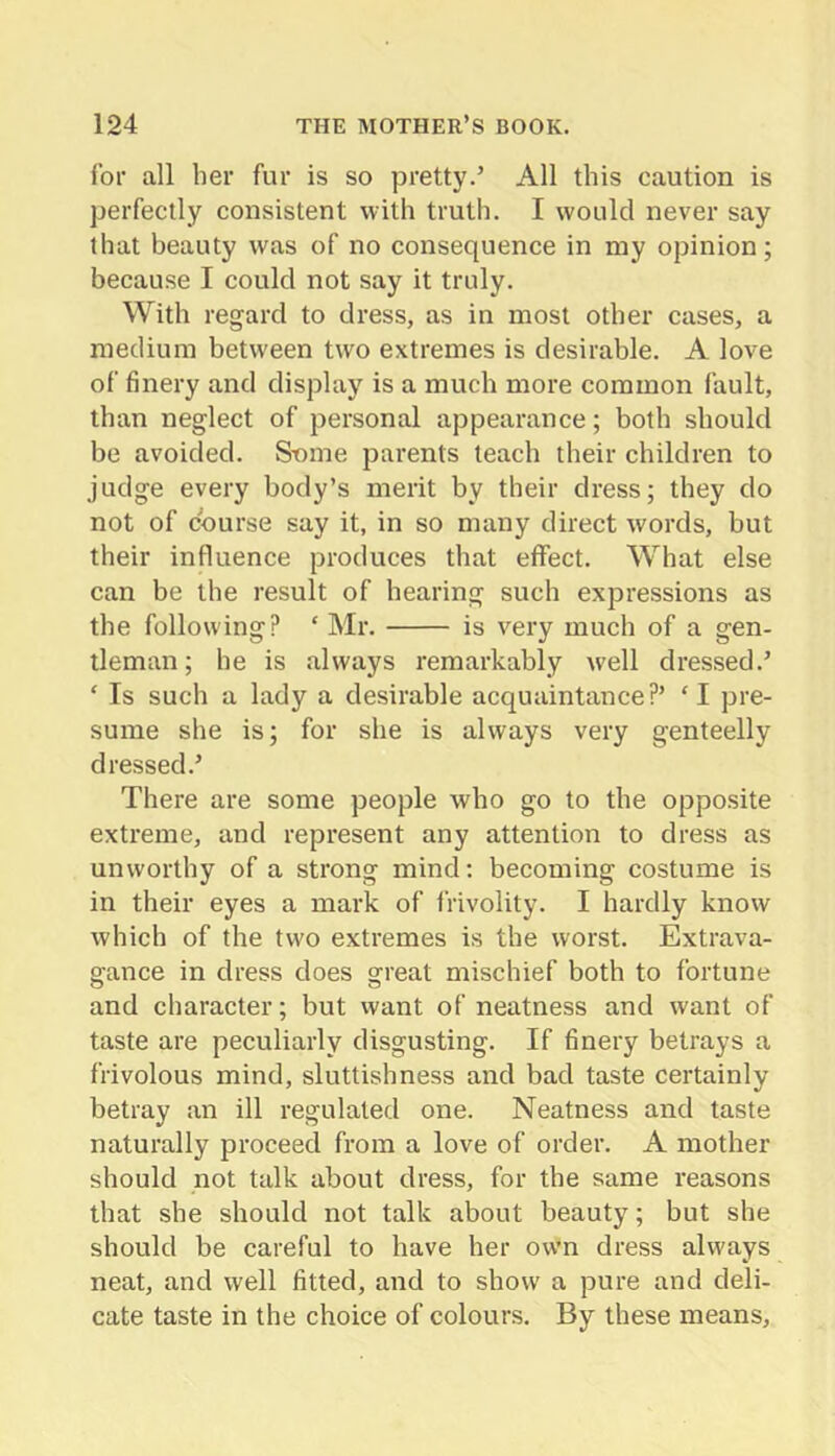 for all her fur is so pretty.’ All this caution is perfectly consistent with trutli. I would never say that beauty was of no consequence in my opinion; because I could not say it truly. With regard to dress, as in most other cases, a medium between two extremes is desirable. A love of finery and display is a much more common fault, than neglect of personal appearance; both should be avoided. Snme parents teach their children to judge every body’s merit by their dress; they do not of course say it, in so many direct words, but their influence produces that effect. What else can be the result of hearing such expressions as the following? ‘ Mr. is very much of a gen- tleman ; he is always remarkably well dressed.’ ‘ Is such a lady a desirable acquaintance?’ ‘ I pre- sume she is; for she is always very genteelly dressed.’ There are some people who go to the opposite extreme, and represent any attention to dress as unworthy of a strong mind; becoming costume is in their eyes a mark of frivolity. I hardly know which of the two extremes is the worst. Extrava- gance in dress does great mischief both to fortune and character; but want of neatness and want of taste are peculiarly disgusting. If finery betrays a frivolous mind, sluttishness and bad taste certainly betray an ill regulated one. Neatness and taste naturally proceed from a love of order. A mother should not talk about dress, for the same reasons that she should not talk about beauty; but she should be careful to have her own dress always neat, and well fitted, and to show a pure and deli- cate taste in the choice of colours. By these means.