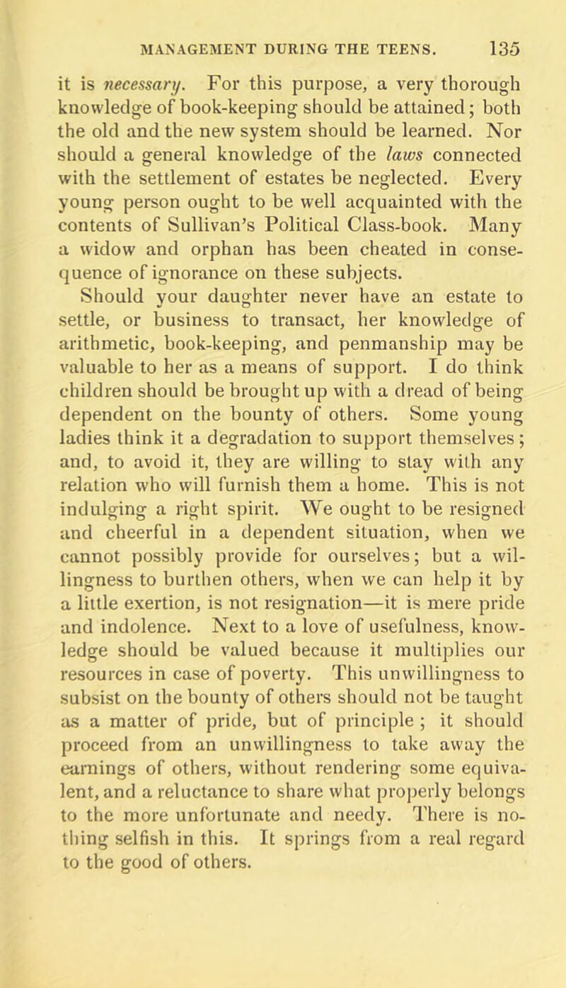 it is necessary. For this purpose, a very thorough knowledge of book-keeping should be attained; both the old and the new system should be learned. Nor should a general knowledge of the laws connected with the settlement of estates be neglected. Every young person ought to be well acquainted with the contents of Sullivan’s Political Class-book. Many a widow and orphan has been cheated in conse- quence of ignorance on these subjects. Should your daughter never have an estate to settle, or business to transact, her knowledge of arithmetic, book-keeping, and penmanship may be valuable to her as a means of support. I do think children should be brought up with a dread of being dependent on the bounty of others. Some young ladies think it a degradation to support themselves; and, to avoid it, they are willing to stay with any relation who will furnish them a home. This is not indulging a right spirit. We ought to be resigned and cheerful in a dependent situation, when we cannot possibly provide for ourselves; but a wil- lingness to burthen others, when we can help it by a little exertion, is not resignation—it is mere pride and indolence. Next to a love of usefulness, know- ledge should be valued because it multiplies our resources in case of poverty. This unwillingness to subsist on the bounty of others should not be taught as a matter of pride, but of principle ; it should proceed from an unwillingness to take away the earnings of others, without rendering some equiva- lent, and a reluctance to share what properly belongs to the more unfortunate and needy. There is no- thing selfish in this. It springs from a real regard to the good of others.