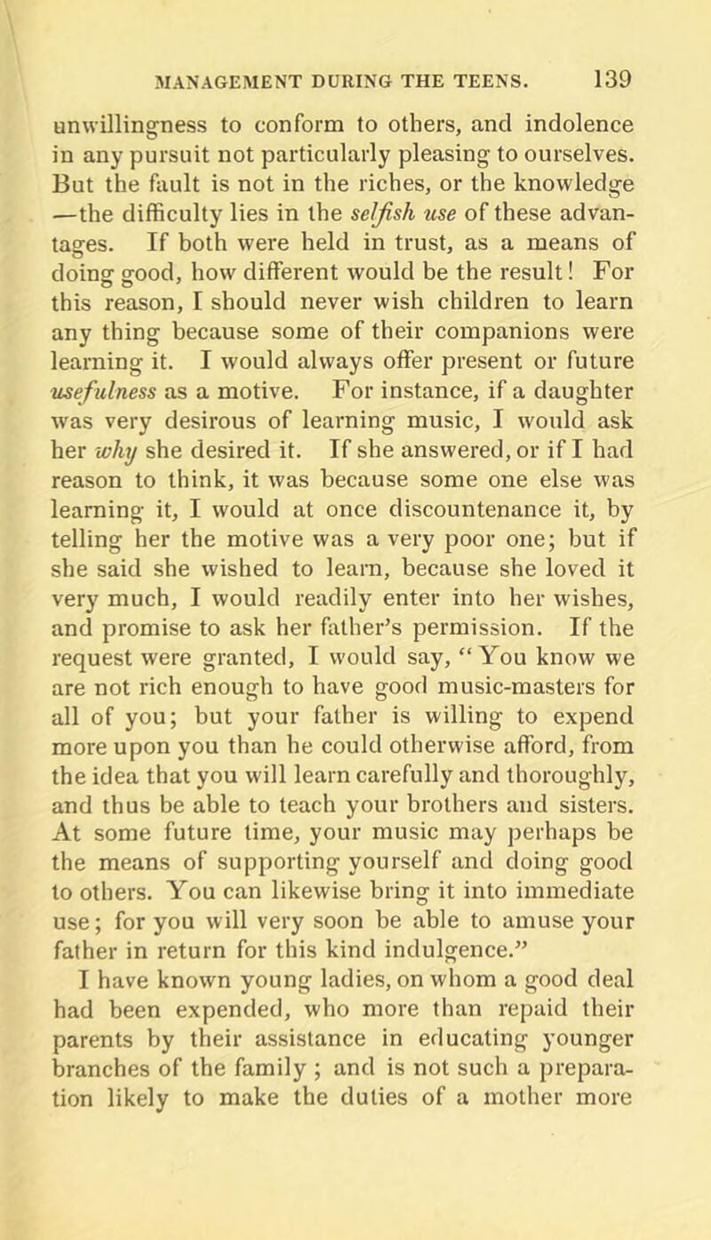 unwillingness to conform to others, and indolence in any pursuit not particularly pleasing to ourselves. But the fault is not in the riches, or the knowledge —the difficulty lies in the selfish use of these advan- tages. If both were held in trust, as a means of doins: ffood, how different would be the result! For this reason, I should never wish children to learn any thing because some of their companions were learning it. I would always offer present or future usefulness as a motive. For instance, if a daughter was very desirous of learning music, I would ask her why she desired it. If she answered, or if I had reason to think, it was because some one else was learning it, I would at once discountenance it, by telling her the motive was a very poor one; but if she said she wished to learn, because she loved it very much, I would readily enter into her wishes, and promise to ask her father’s permission. If the request were granted, I would say, “You know we are not rich enough to have good music-masters for all of you; but your father is willing to expend more upon you than he could otherwise afford, from the idea that you w'ill learn carefully and thoroughly, and thus be able to teach your brothers and sisters. At some future time, your music may perhaps be the means of supporting yourself and doing good to others. You can likewise bring it into immediate use; for you will very soon be able to amuse your father in return for this kind indulgence.” I have known young ladies, on whom a good deal had been expended, who more than repaid their parents by their assistance in educating younger branches of the family ; and is not such a prepara- tion likely to make the duties of a mother more