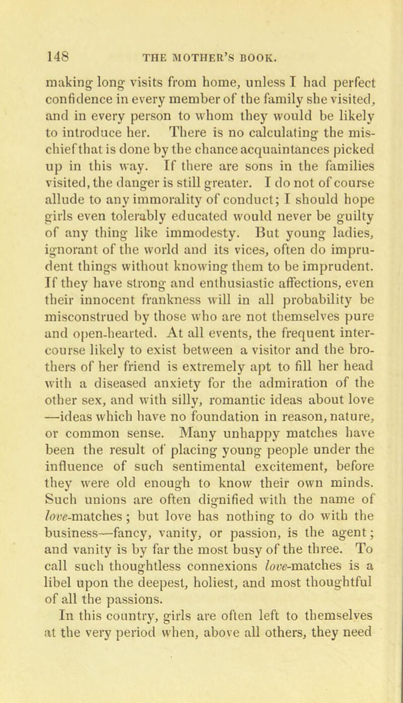 making' long visits from home, unless T had perfect confidence in every member of the family she visited, and in every person to whom they would be likely to introduce her. There is no calculating the mis- chief that is done by the chance acquaintances picked up in this way. If there are sons in the families visited, the danger is still greater. I do not of course allude to any immorality of conduct; I should hope girls even tolei'ably educated would never be guilty of any thing like immodesty. Hut young ladies, ignorant of the world and its vices, often do impru- dent things without knowing them to be imprudent. If they have strong and enthusiastic affections, even their innocent frankness will in all probability be misconstrued by those who are not themselves pure and open-hearted. At all events, the frequent inter- course likely to exist between a visitor and the bro- thers of her friend is extremely apt to fill her head with a diseased anxiety for the admiration of the other sex, and with silly, romantic ideas about love —ideas which have no foundation in reason, nature, or common sense. Many unhappy matches have been the result of placing young people under the influence of such sentimental excitement, before they were old enough to know their own minds. Such unions are often dio^nified with the name of /ow-matches; but love has nothing to do with the business—fancy, vanity, or passion, is the agent; and vanity is by far the most busy of the three. To call such thoughtless connexions /ow-matches is a libel upon the deepest, holiest, and most thoughtful of all the passions. In this country, girls are often left to themselves at the very period when, above all others, they need