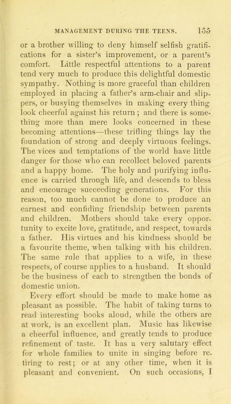 or a brother willing to deny himself selfish gratifi- cations for a sister^s improvement, or a parent's comfort. Little respectful attentions to a parent tend very much to produce this delightful domestic sympathy. Nothing is more graceful than children employed in placing a fathei’’s arm-chair and slip- pers, or busying themselves in making every thing look cheerful against his return; and there is some- thing more than mere looks concerned in these becoming attentions—these trifling things lay the foundation of strong and deeply virtuous feelings. The vices and temptations of the Avorld have little danger for those who can recollect beloved parents and a happy home. The holy and purifying influ- ence is carried through life, and descends to bless and encourage succeeding generations. For this reason, too much cannot be done to produce an earnest and confiding friendship between parents and children. Mothers should take every oppor- tunity to excite love, gratitude, and respect, towards a father. His virtues and his kindness should be a favourite theme, when talking with his children. The same rule that applies to a wife, in these respects, of course applies to a husband. It should be the business of each to strengthen the bonds of domestic union. Every effort should be made to make home as pleasant as possible. The habit of taking turns to read interesting books aloud, while the others are at work, is an excellent plan. Music has likewise a cheerful influence, and greatly tends to produce refinement of taste. It has a very salutary eft'ect for whole families to unite in singing before re- tiring to rest; or at any other time, when it is pleasant and convenient. On such occasions, I