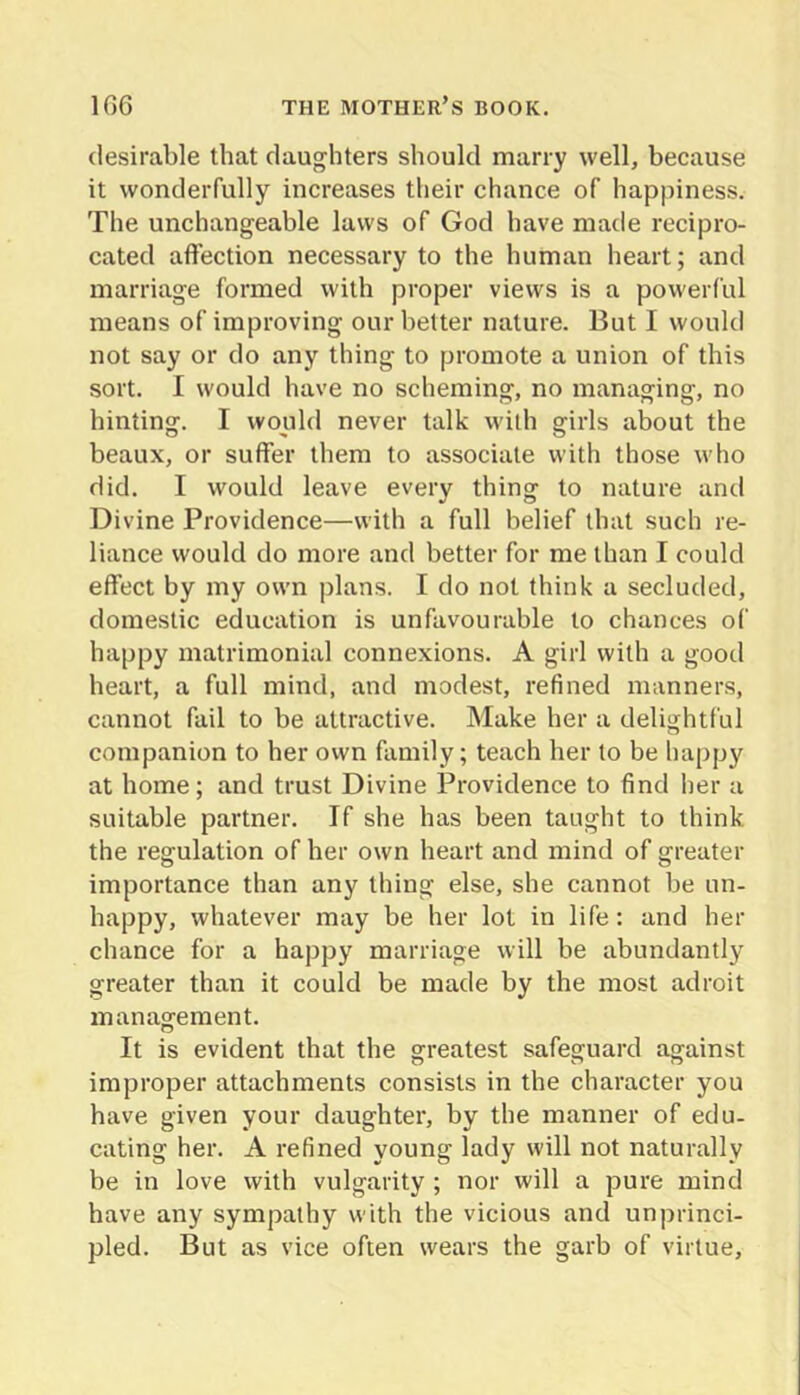 desirable that daughters should marry well, because it wonderfully increases their chance of happiness. The unchangeable laws of God have made recipro- cated affection necessary to the human heart; and marriage formed with proper views is a powerful means of improving our better nature. But I would not say or do any thing to promote a union of this sort. I would have no scheming, no managing, no hinting. I would never talk with girls about the beaux, or suffer them to associate with those who did. I would leave every thing to nature and Divine Providence—with a full belief that such re- liance would do more and better for me than I could effect by my own plans. I do not think a secluded, domestic education is unfavourable to chances of happy matrimonial connexions. A girl with a good heart, a full mind, and modest, refined manners, cannot fail to be attractive. Make her a delightful companion to her own family; teach her to be happy at home; and trust Divine Providence to find her a suitable partner. If she has been taught to think the regulation of her own heart and mind of greater importance than any thing else, she cannot be un- happy, whatever may be her lot in life: and her chance for a happy marriage will be abundantly greater than it could be made by the most adroit management. It is evident that the greatest safeguard against improper attachments consists in the character you have given your daughter, by the manner of edu- cating her. A refined young lady will not naturally be in love with vulgarity ; nor will a pure mind have any sympathy with the vicious and unprinci- pled. But as vice often wears the garb of virtue.