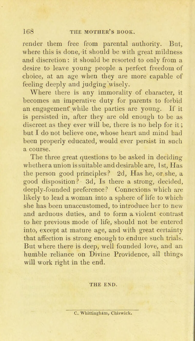 render them free from parental authority. But, where this is clone, it should be with fyreat mildness and discretion; it should be resorted to only from a desire to leave young people a perfect freedom of choice, at an age when they are more capable of feeling deeply and judging'wisely. Where there is any immorality of character, it becomes an imperative duty for parents to forbid an engagemenf while the parties are young. If it is persisted in, after they are old enough to be as discreet as they ever will be, there is no help for it; but I do not believe one, whose heart and mind had been properly educated, would ever persist in such a course. The three great questions to be asked in deciding whether a union is suitable and desirable are, 1st, Has the person good principles? 2d, Has he, or she, a good disposition? 3d, Is there a strong, decided, deeply-founded preference? Connexions which are likely to lead a woman into a sphere of life to which she has been unaccustomed, to introduce her to new and arduous duties, and to form a violent contrast to her previous mode of life, should not be entered into, except at mature age, and with great certainty that affection is strong enough to endure such trials. But where there is deep, well founded love, and an humble reliance on Divine Providence, all things will work right in the end. THE END. C. Whittingbim, Chiswick.