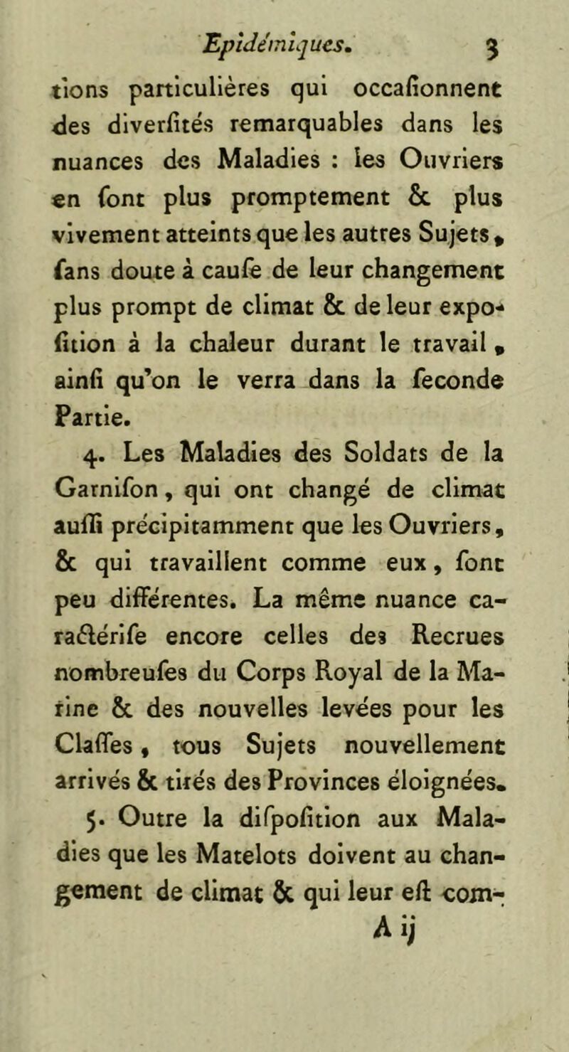 Epidémiques, 5 tiens particulières qui occafîonnent <les diverfités remarquables dans les nuances des Maladies : les Ouvriers en font plus promptement & plus vivement atteints que les autres Sujets * fans doute à caule de leur changement plus prompt de climat & de leur expo- (Ition à la chaleur durant le travail « ainfi qu'on le verra dans la fécondé Partie. 4. Les Maladies des Soldats de la Garnifon, qui ont changé de climat aulîi précipitamment que les Ouvriers, & qui travaillent comme eux, font peu différentes. La même nuance ca- raêlérlfe encore celles des Recrues nombreufes du Corps Royal de la Ma- rine & des nouvelles levées pour les Claffes, tous Sujets nouvellement arrivés & tirés des Provinces éloignées. 5. Outre la difpofitlon aux Mala- dies que les Matelots doivent au chan- gement de climat & qui leur eft coin- Ai;