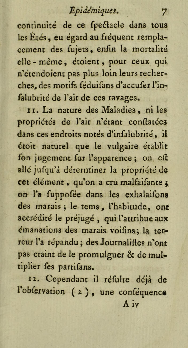 continuité de ce fpeilacle dans tous les Etés, eu égard au fréquent rempla- cement des fujets, enfin la mortalité elle - même, étoient, pour ceux qui n’étendoient pas plus loin leurs recher- ches, des motifs féduifans d’accufer l’in- falubrité de l’air de ces ravages. II. La nature des Maladies, ni les propriétés de l’air n’étant conftatées dans ces endroits notés d’infalubrité, il étoit naturel que le vulgaire établit fon jugemervt fur l’apparence; on efi: allé jufqu’à déterminer la propriété de cet élément, qu’on a cru malfaifante ; on l’a fuppofée dans les exhalaifona des marais; le tems, l’habitude, ont accrédité le préjugé , qui l’attribue aux e'manations des marais voifins; la ter- reur l’a répandu ; des Journaliftes n’ont pas craint de le promulguer & de mul- tiplier fes partifans. li. Cependant il réfulte déjà de l’obfervation ( i ) » une conféquenc# Aiv