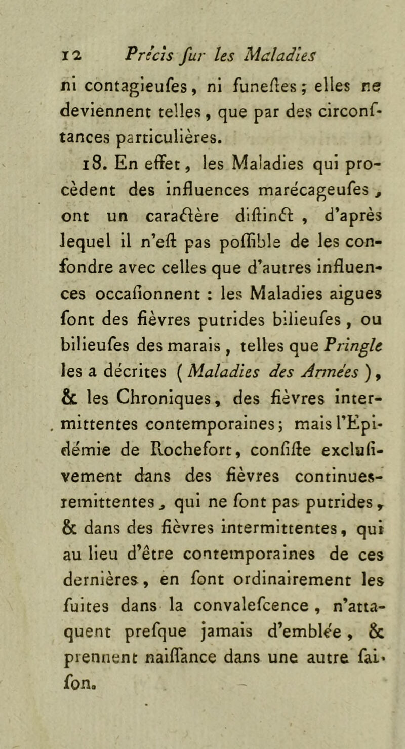 ni contagieufes, ni funefles ; elles ne deviennent telles, que par des circonf- tances particulières. i8. En effet, les Maladies qui pro- cèdent des influences marècageufes , ont un caractère diftinèl: , d’après lequel il n’efl: pas pofîible de les con- fondre avec celles que d’autres influen- ces occafionnent : les Maladies aigues font des fièvres putrides bilieufes , ou bilieufes des marais , telles que Fringle les a décrites ( Maladies des Armées ), & les Chroniques, des fièvres inter- mittentes contemporaines; mais l'Epi- démie de R-ochefort, confifle exclufi- vement dans des fièvres continues- remlttentes j qui ne font pas putrides , & dans des fièvres intermittentes, qui au lieu d’être contemporaines de ces dernières, en font ordinairement les fuites dans la convalefcence , n’atta- quent prefque jamais d’emblée, & prennent naiffance dans une autre fai* fon.