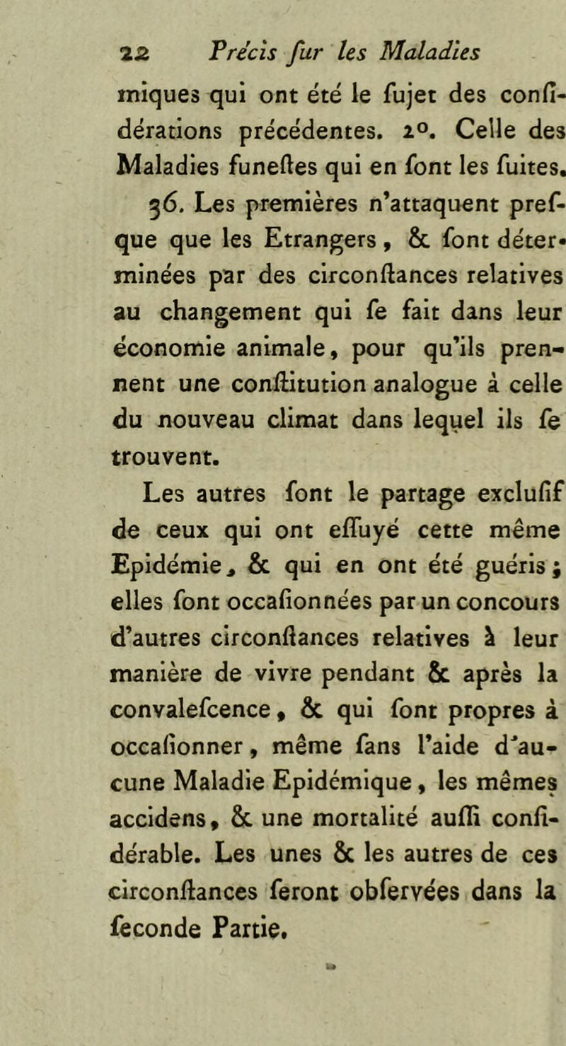 iniques qui ont été le fujet des confi- dérations precedentes. 20. Celle des Maladies funelles qui en font les fuites. 36. Les premières n’attaquent pref- que que les Etrangers, & font déter» mine'es par des circonftances relatives au changement qui fe fait dans leur économie animale, pour qu’ils pren- nent une conllitution analogue à celle du nouveau climat dans lequel ils fe trouvent. Les autres font le partage exclufif de ceux qui ont effuyé cette même Epidémie, & qui en ont été guéris; elles font occafionnées par un concours d’autres circonftances relatives à leur manière de vivre pendant & après la convalefcence » & qui font propres à occalîonner, même fans l’aide d'au- cune Maladie Epidémique, les mêmes accldens, & une mortalité aufli conft- dérable. Les unes & les autres de ces circonftances feront obfervées dans la