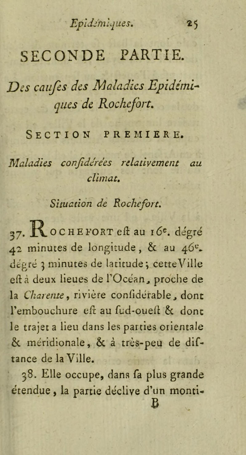 SECONDE PARTIE. JDss caufes des Maladies Epidémie qiics de Rochefort. Section première. Maladies conjîdérées relativement au climat. Situation de Rochefort. 37. R O C H E FORT eft au 16e. degré 42 minutes de longitude, & au 46‘-’. degré 3 minutes de latitude; cetteVilie eftà deux lieues de l’Océan, proche de la Chareme, rivière confidérable, dont l’embouchure e/l au fud-ouell & donc le trajet a lieu dans les parties orientale &. méridionale, & à très-peu de dlf- tance de la Ville. 38. Elle occupe, dans fa plus grande étendue, la partie déclive d’un monti- 5