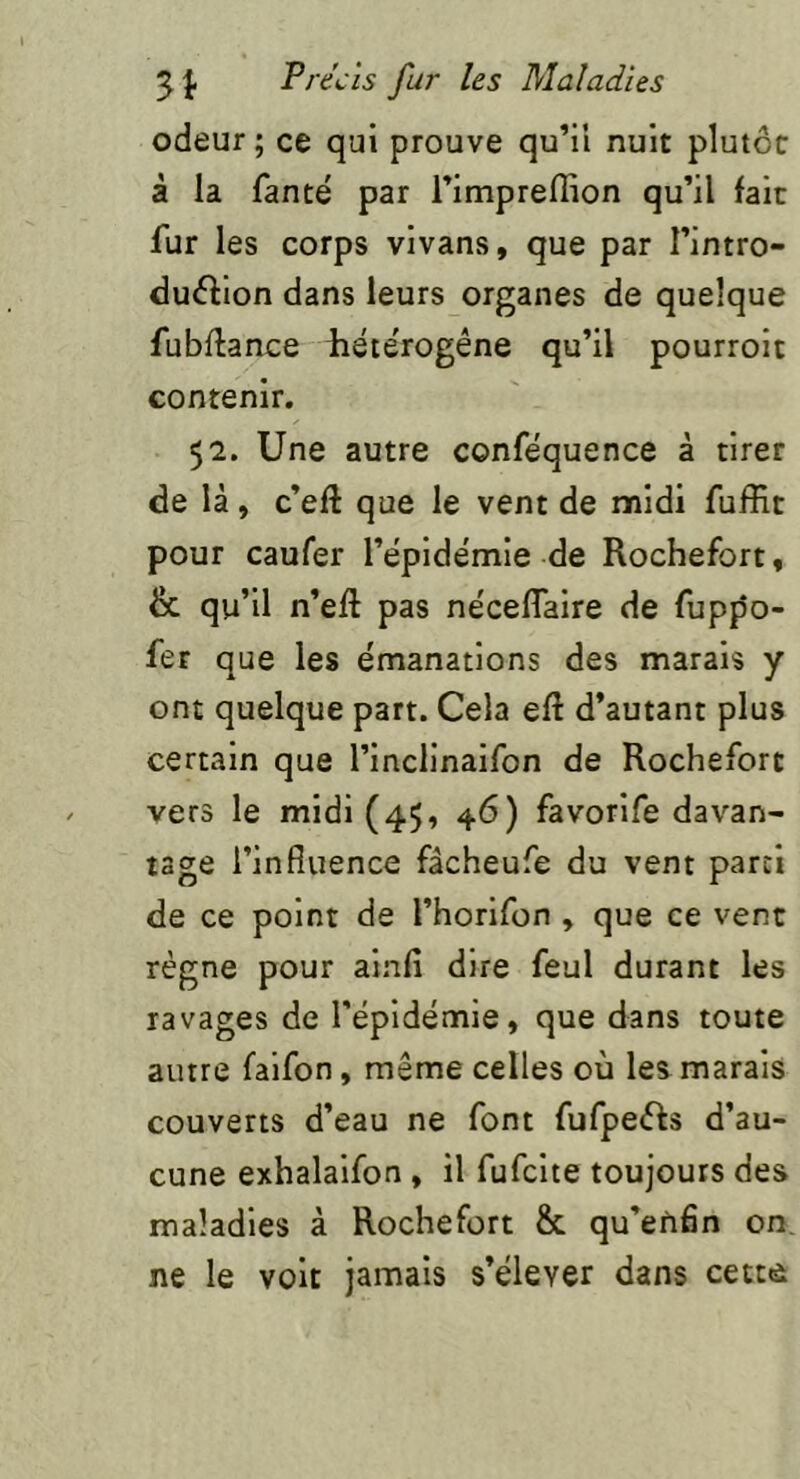 odeur ; ce qui prouve qu’il nuit plutôt à la fanté par l’impreflion qu’il fait fur les corps vivans, que par l’intro- duôlion dans leurs organes de quelque fubflance iiéte'rogêne qu’il pourroit contenir. 52. Une autre conféquence à tirer de là, c’eft que le vent de midi fuffit pour caufer l’ëpidemie de Rochefort, & qu’il n’efl pas nëcefTaire de fuppo- fer que les émanations des marais y ont quelque part. Cela eft d’autant plus certain que l’inclinaifon de Rochefort vers le midi (45, 46) favorife davan- tage l’influence fâcheufe du vent parti de ce point de l’horifon , que ce vent régne pour ainfî dire feul durant les ravages de l’épidémie, que dans toute autre faifon, même celles où les marais couverts d’eau ne font fufpeôfs d’au- cune exhalaifon , il fufcite toujours des maladies à Rochefort & qu’efiân on, ne le voit jamais s’élever dans cettô