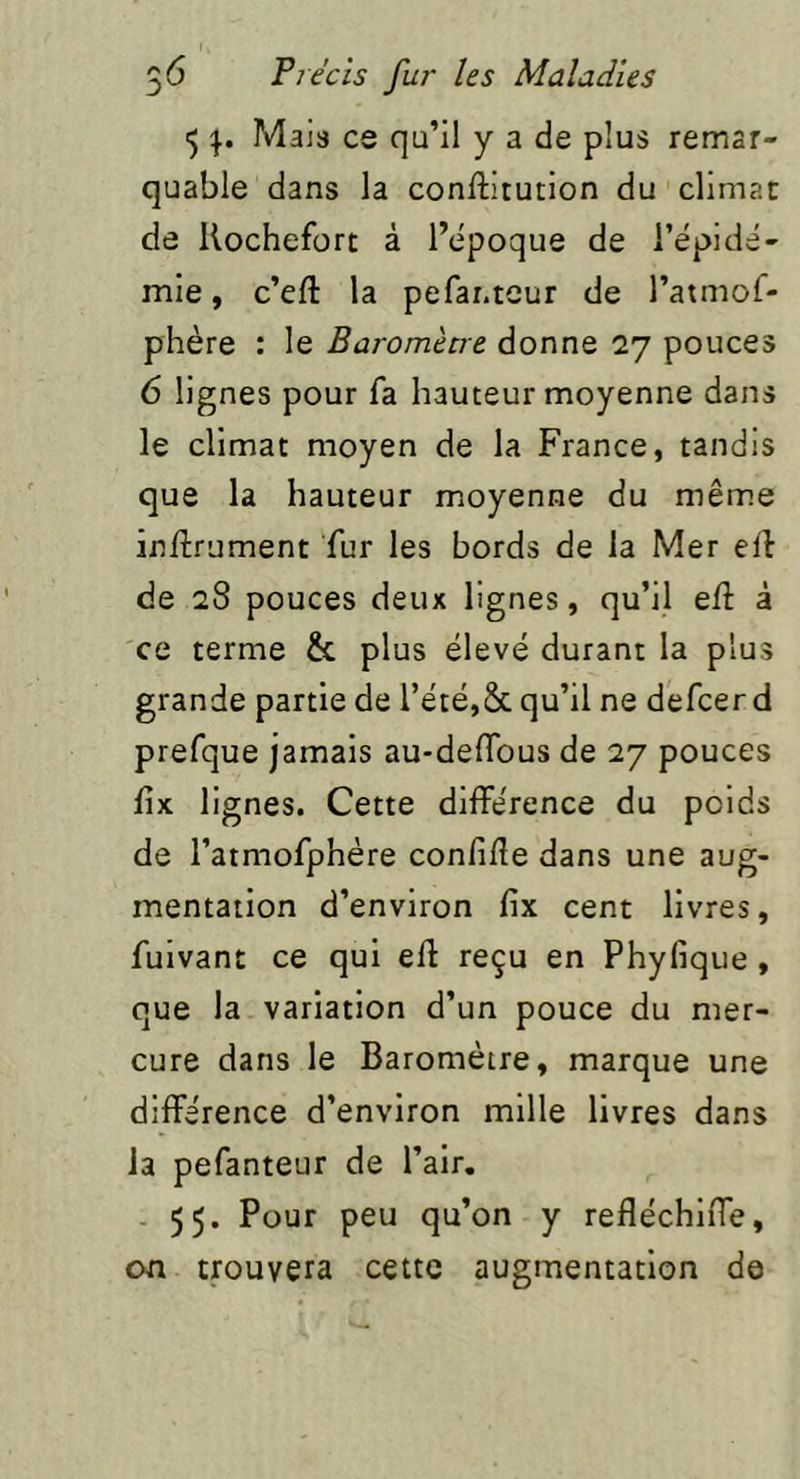 1) Mais ce qu’il y a de plus remar- quable dans la conftitution du climat de Kochefort à l’epoque de i’épidé- mie, c’eft la pefar.teur de l’atmof- phère : le Baromètre donne 27 pouces 6 lignes pour fa hauteur moyenne dans le climat moyen de la France, tandis que la hauteur moyenne du même inftrument fur les bords de la Mer elf de 28 pouces deux lignes, qu’il eli à ce terme & plus élevé durant la plus grande partie de l’été,ôc qu’il ne defcerd prefque jamais au-deflbus de 27 pouces lix lignes. Cette différence du poids de l’atmofphére confifle dans une aug- mentation d’environ fix cent livres, fuivant ce qui efl: reçu en Phyfique , que la variation d’un pouce du mer- cure dans le Baromètre, marque une différence d’environ mille livres dans la pefanteur de l’air. - 55. Pour peu qu’on y refléchlffe, on trouvera cette augmentation de