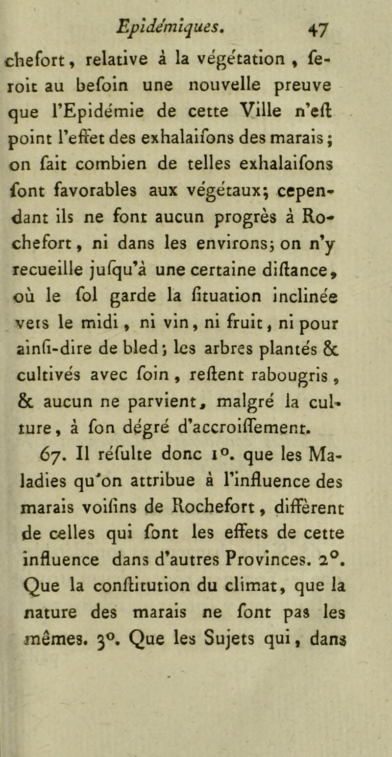 chefort, relative à la végétation » fe- roit au befoin une nouvelle preuve que l’Epidémie de cette Ville n’eft point l’effet des exhalaifons des marais ; on fait combien de telles exhalaifons font favorables aux végétaux; cepen- dant ils ne font aucun progrès à Ro- chefort, ni dans les environs; on n’y recueille julqu’à une certaine diftance, où le fol garde la fituation inclinée vêts le midi, ni vin, ni fruit, ni pour ain(i-dire de bled; les arbres plantés 8c cultivés avec foin , reftent rabougris, 8c aucun ne parvient, malgré la cul- ture, à fon degré d’accroiflement. 67. Il réfulte donc 1°. que les Ma- ladies qu'on attribue à l’influence des marais voilins de Rochefort, different de celles qui font les effets de cette influence dans d’autres Provinces. 2®. Que la conffitution du climat, que la nature des marais ne font pas les mêmes. 3^*. Que les Sujets qui, dans