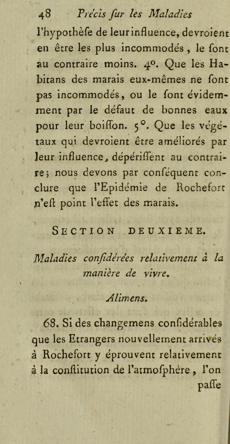 l’hypoihèfe de leur influence, devroient en être les plus incommodés , le font au contraire moins. 4°. Que les Ha- bitans des marais eux-mêmes ne font pas incommodés, ou le font évidem- ment par le défaut de bonnes eaux pour leur boiflbn. 5°. Que les végé- taux qui devroient être améliorés par leur influence, dépérilfent au contrai- re; nous devons par conféquenr con- clure que l’Epidémie de Rochefort n’efl point l’effet des marais. Section deuxieme. Maladies confidérées relativement à la manière de vivre. Alimens. 68. Si des changemens confidérables que les Etrangers nouvellement arrivés à Rochefort y éprouvent relativement à la conflitution de l’atmofphére , l’on pafîe