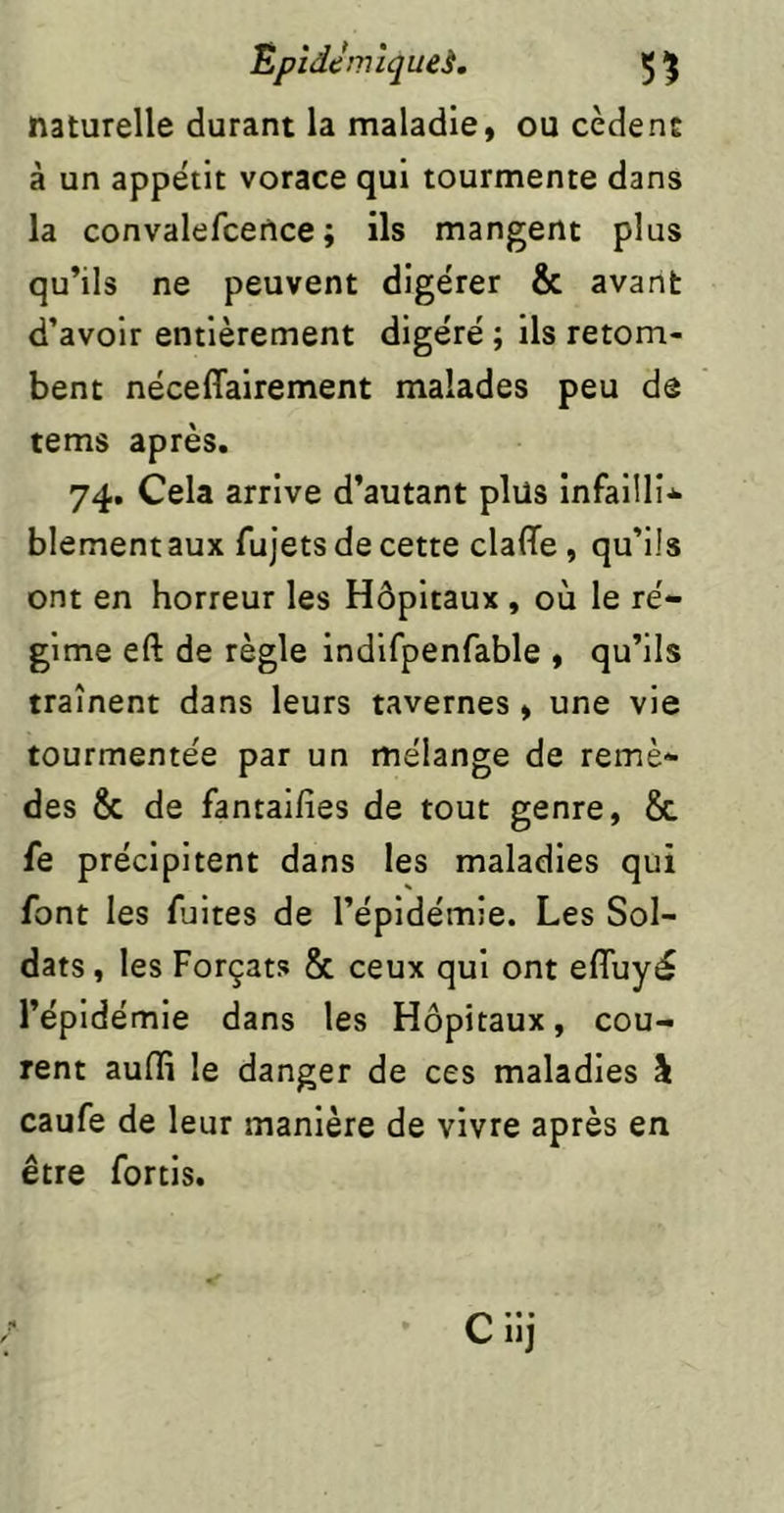 Êpîdcrnîqueè. 5 5 naturelle durant la maladie, ou cèdent à un appétit vorace qui tourmente dans la convalefcetlce ; ils mangent plus qu’ils ne peuvent digérer & avant d’avoir entièrement digéré ; ils retom- bent néceffairement malades peu de tems après. 74. Cela arrive d’autant plus infailli* blement aux fujets de cette claffe, qu’ils ont en horreur les Hôpitaux , où le ré- gime eft de règle indifpenfable , qu’ils traînent dans leurs tavernes , une vie tourmentée par un mélange de remè- des & de fantalfîes de tout genre, 8c fe précipitent dans les maladies qui font les fuites de l’épidémie. Les Sol- dats , les Forçats 8c ceux qui ont eflùyé l’épidémie dans les Hôpitaux, cou- rent aufli le danger de ces maladies à caufe de leur manière de vivre après en être forcis. Cllj