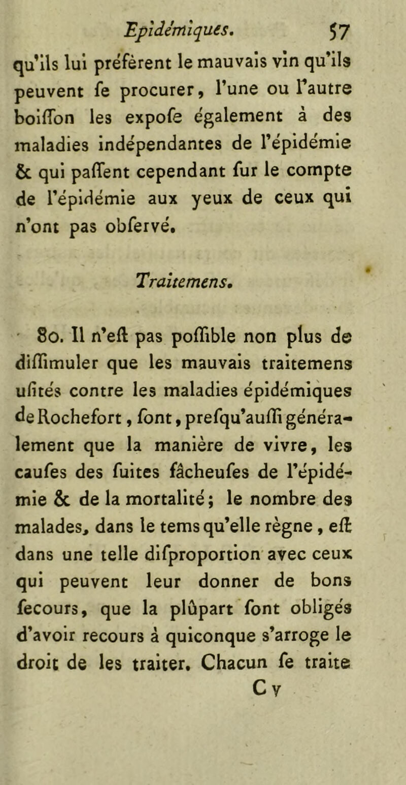 qu’ils lui préfèrent le mauvais vin qu’ils peuvent fe procurer, l’une ou Tautre boilTon les expofe également à des maladies indépendantes de l’épidemie & qui paflent cependant fur le compte de l’épidémie aux yeux de ceux qui n’ont pas obfervé, Traîtemens, ■ 8o. Il n’eft pas poflible non plus de difTimuler que les mauvais traitemens ufités contre les maladies épidémiques de Rochefort, font, prefqu’aufli généra- lement que la manière de vivre, les caufes des fuites fâcheufes de l’épidé- mie & de la mortalité; le nombre des malades, dans le tems qu’elle règne, eÆ dans une telle difproportion avec ceux qui peuvent leur donner de bons fecours, que la plûpart font obligés d’avoir recours à quiconque s’arroge le droit de les traiter. Chacun fe traite C y