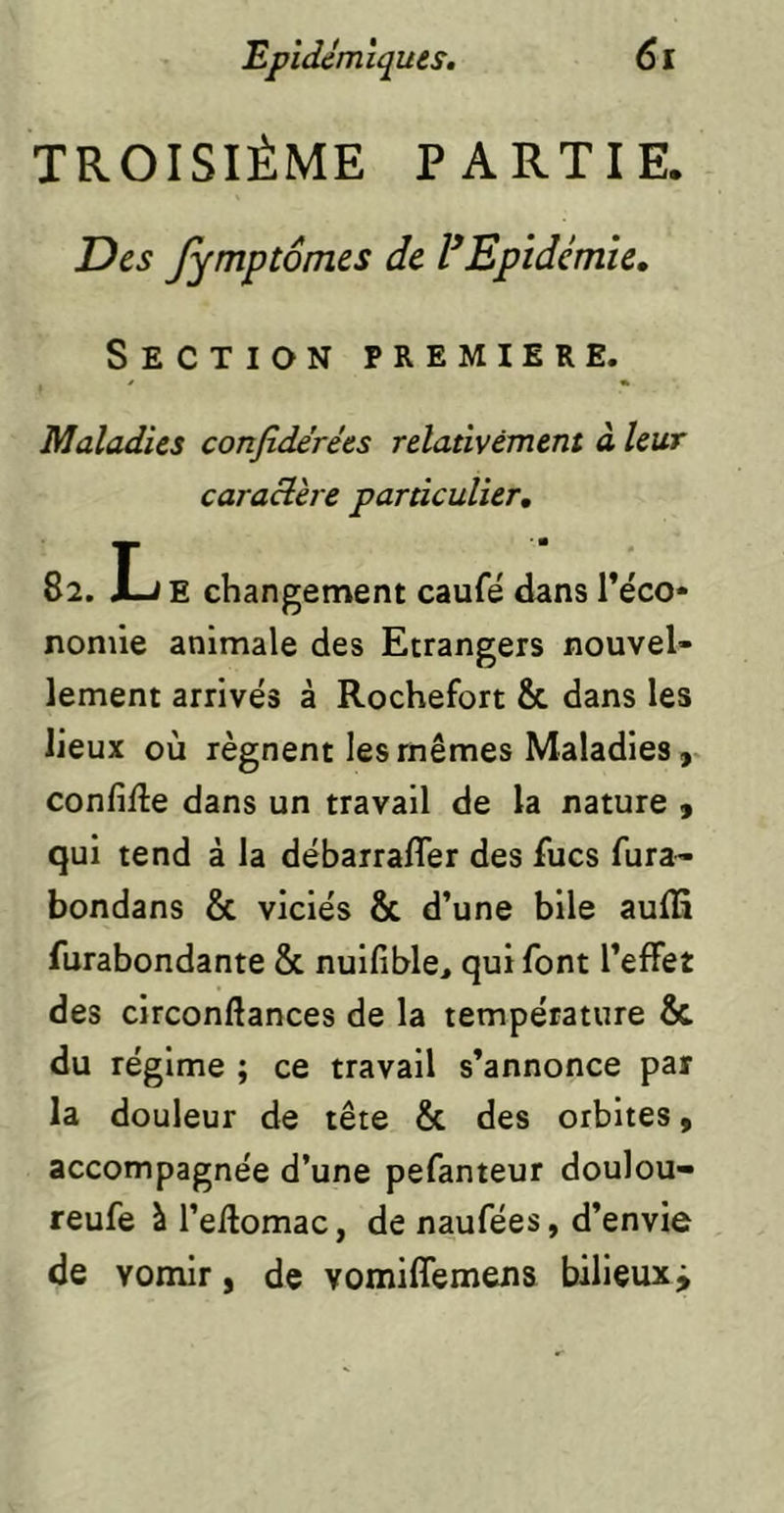 TROISIÈME PARTIE. Des Jymptômcs de VEpidémie, Section première. Maladies confidérées relativement à leur caractère particulier, 82. L E changement caufé dans re'co* nonûe animale des Etrangers nouvel- lement arrivés à Rochefort & dans les lieux où régnent les mêmes Maladies V confiée dans un travail de la nature » qui tend à la débarrafler des Aies Aira- bondans & viciés & d’une bile auflî Airabondante & nuifible, qui font l’effet des circonftances de la température & du régime ; ce travail s’annonce par la douleur de tête & des orbites, accompagnée d’une pefanteur doulou- reufe à l’eilomac, de naufées, d’envie de vomir, de vomiffemens bilieux j