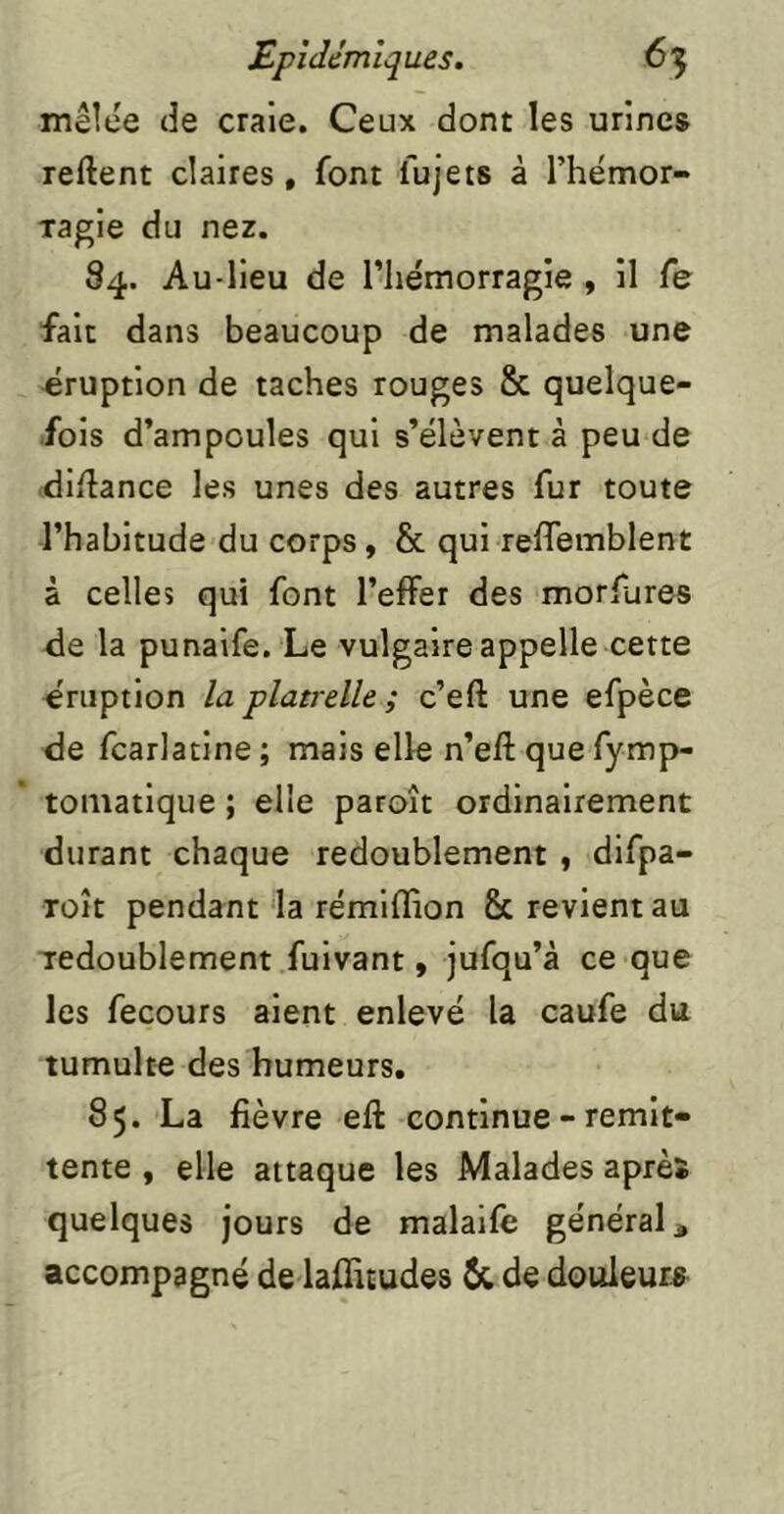 mêlee de craie. Ceux dont les urines reftent claires, font fujets à l’hémor- xagie du nez. 84. Au-lieu de riie'morragie , il Ce fait dans beaucoup de malades une éruption de taches rouges 8c quelque- fois d’ampoules qui s’élèvent à peu de diilance les unes des autres fur toute l’habitude du corps, & qui relTemblent à celles qui font l’effer des morfures de la punaife. Le vulgaire appelle cette éruption la platrelle ; c’eft une efpèce de fcarlatine ; mais elle n’eft que fymp- tomatique ; elle paroît ordinairement durant chaque redoublement y difpa- roît pendant la rémiffion 8c revient au ■redoublement fuivant, jufqu’à ce que les fecours aient enlevé la caufe du tumulte des humeurs. 85. La fièvre eft continue - rémit- tente , elle attaque les Malades après quelques jours de malaile général ^ accompagné de lalfitudes & de douleurs