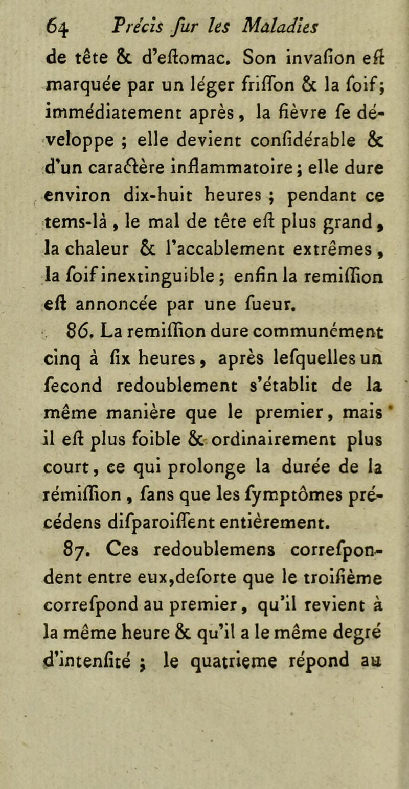 de tête & d’eftomac. Son invafion eft marquée par un léger friflbn & la Tolf; immédiatement après, la fièvre fe dé- veloppe ; elle devient confidérable & d'un caraélère inflammatoire ; elle dure environ dix-huit heures ; pendant ce tems-là , le mal de tête eft plus grand , la chaleur & l’accablement extrêmes , la foif inextinguible ; enfin la remiflion eft annoncée par une fueur. 86. La remiflion dure communément cinq à fix heures, après lefquelles un fécond redoublement s’établit de la même manière que le premier, mais* il eft plus foible & ordinairement plus court, ce qui prolonge la durée de la rémlflion , fans que les fymptômes pré- cédens difparoiflTent entièrement. 87. Ces redoublemens correfpon- dent entre eux,deforte que le troifième correfpond au premier, qu’il revient à la même heure & qu’il a le même degré d’intenlîté j le quatrième répond au