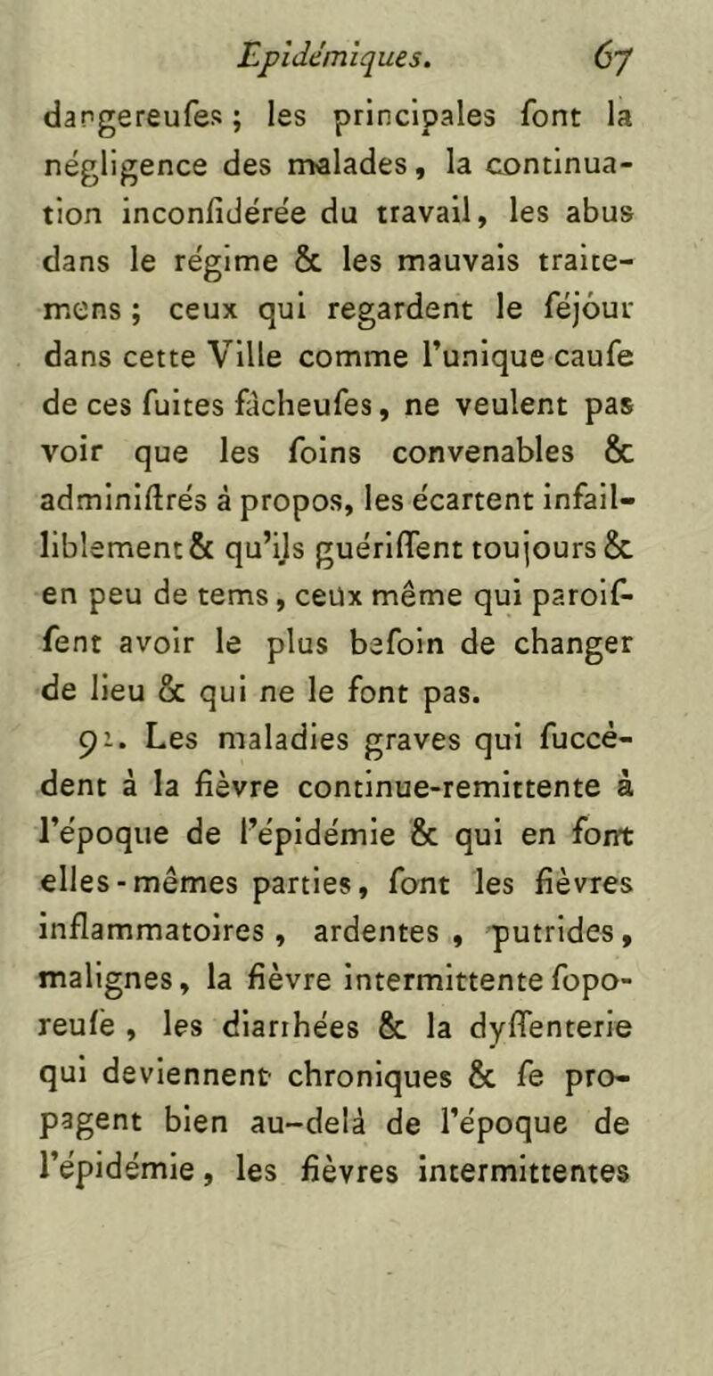 dargereufes ; les principales font la négligence des malades, la continua- tion inconfidérée du travail, les abus dans le régime & les mauvais traice- mens ; ceux qui regardent le féjôur dans cette Ville comme l’unique caufe de ces fuites fâcheufes, ne veulent pas voir que les foins convenables & adminiftrés à propos, les écartent infail- liblement & qu’ils guérKfent toujours &, en peu de tems, ceüx même qui paroif- fent avoir le plus befoin de changer de lieu & qui ne le font pas. 91. Les maladies graves qui fuccè- dent à la fièvre continue-remlttente à l’époque de l’épidémie & qui en font elles-mêmes parties, font les fièvres inflammatoires, ardentes, putrides, malignes, la fièvre Intermittente fopo- reufé , les diarrhées & la dyffenterie qui deviennent chroniques & fe pro- pagent bien au-delà de l’époque de l’épidémie, les fièvres intermittentes