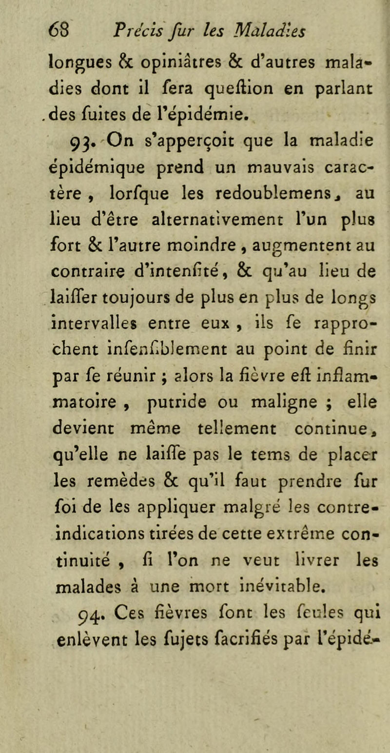 longues & opiniâtres & d’autres mala- dies dont il fera queftion en parlant des fuites de rëpidémie. 93, On s’apperçoit que la maladie ëpidémique prend un mauvais carac- tère , lorfque les redoublemens j au lieu d’être alternativement l’un plus fort 8c l’autre moindre , augmentent au contraire d’intenftë, 8c qu’au lieu de laifler toujours de plus en plus de longs intervalles entre eux , ils fe rappro- chent infenfblement au point de finir par fe rëunir ; alors la fièvre eft inflam- matoire , putride ou maligne ; elle devient même tellement continue, qu’elle ne lailTe pas le tems de placer les remèdes 8c qu’il faut prendre fur foi de les appliquer malgré les contre- indications tirées de cette extrême con- tinuité , fi l’on ne veut livrer les malades à une mort inévitable. 94. Ces fièvres font les feules qui enlèvent les fujets facrifiés par l’épidé-