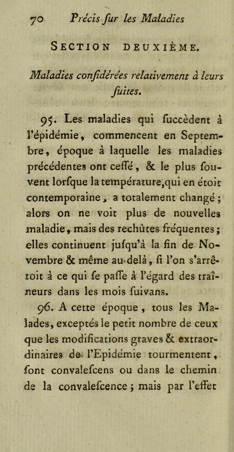 Section deuxième. Maladies confidérées relativement à leurs fuîtes. 95. Les maladies qui fuccèdent à l’épidemle, commencent en Septem- bre, époque à laquelle les maladies précédentes ont ceffé, & le plus fou- vent lorfque la température,qui en étoit contemporaine , a totalement changé ; alors on ne volt plus de nouvelles maladie, mais des rechûtes fréquentes ; elles continuent jufqu’à la fin de No- vembre & même au-delà, fi l’on s’arrê- toit à ce qui fe pafTe à l’égard des traî- neurs dans les mois fuivans. çé. A cette époque , tous les Ma- lades, exceptés le petit nombre de ceux que les modifications graves & extraor- dinaires de l’Epidémie tourmentent, font convalefcens ou dans le chemin de la convalefcence ; mais par l’effet