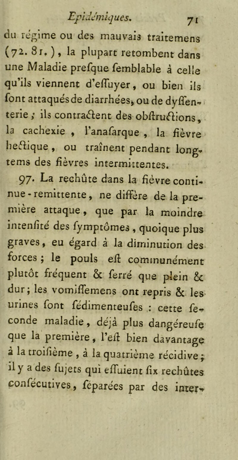 du réprimé ou des mauvais traitemens (72. 8r, ), la plupart retombent dans une Maladie prefque femblable à celle qu’ils viennent d’efluyer, ou bien ils font attaqués de diarrhées, ou de dyffen-» terie; ils contraébent des obftrucfilons, la cachexie , 1 anafarque , la fièvre heftique , ou traînent pendant long- tems des fièvres intermittentes. 97. La reehûte dans la fièvre conti- nue - rémittente, ne diffère de la pre- mière attaque, que par la moindre mtenfite des fymptomes , quoique plus graves, eu egard a la diminution des forces ÿ le pouls efi communément plutôt fréquent & ferré que plein & dur; les vomiffemens ont repris & les urines font fédimenteufes : cette fé- condé maladie, déjà plus dangéreufe que la première, l’efl bien davantage a la troifieme , a la quatrième récidive ÿ il y a des fujets qui effuient fix rechûtes confécutives, féparées par des inter-