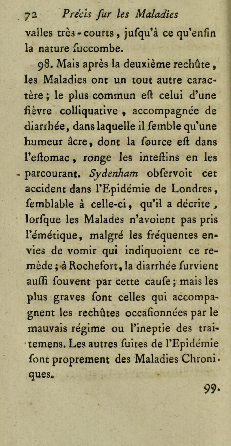 valles très-courts, jufqu’à ce qu’enfin la nature fuccombe. 98. Mais après la deuxième rechûte, les Maladies ont u;i tout autre carac- tère ; le plus commun eft celui d’une fièvre colliquatlve , accompagnée de diarrhée, dans laquelle il femble qu’une humeur âcre, dont la fource efl; dans l’eftomac, ronge les inteftlns en les parcourant. Sydenham obfervoit cet accident dans l’Epidémie de Londres, femblable à celle-ci, qu’il a décrite , lorfque les Malades n’avoient pas pris l’émétique, malgré les fréquentes en- vies de vomir qui indlquoient ce re- mède ;-à Rochefort, la diarrhée furvient auffi fouvent par cette caufe; mais les plus graves font celles qui accompa- gnent les rechûtes occafionnées par le mauvais régime ou l’ineptie des trai- •temens. Les autres fuites de l’Epidémie font proprement des Maladies Chroni- ques. 99.