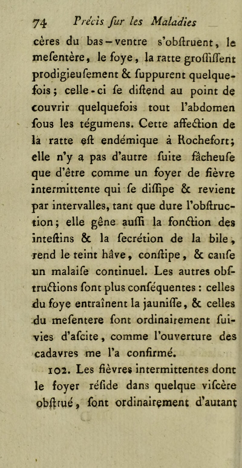 cères du bas-ventre s’obftruent, le mefentère, le foye, la ratte groffilTent prodigleufement & fuppurent quelque- fois ; celle - ci fe diftend au point de couvrir quelquefois tout l’abdomen fous les tëgumens. Cette affeâion de là ratte eft endëmique à Rochefort; elle n’y a pas d’autre fuite fâcheufe que d’être comme un foyer de fièvre intermittente qui fe diflipe & revient par intervalles, tant que dure l’obflruc- tion; elle gêne aufli la fonèlion des inteftins & la fecrétion de la bile, rend le teint hâve, conftipe, & canfe un malaife continuel. Les autres obf- truftions font plus conféquentes : celles du foye entraînent la jaunifle, & celles du mefentere font ordinairement fui- vles d’afcite, comme l’ouverture des cadavres me l’a confirmé. 102. Les fièvres intermittentes donc le foyer réfide dans quelque vifcère ob||ruéy font ordinairement d’autant