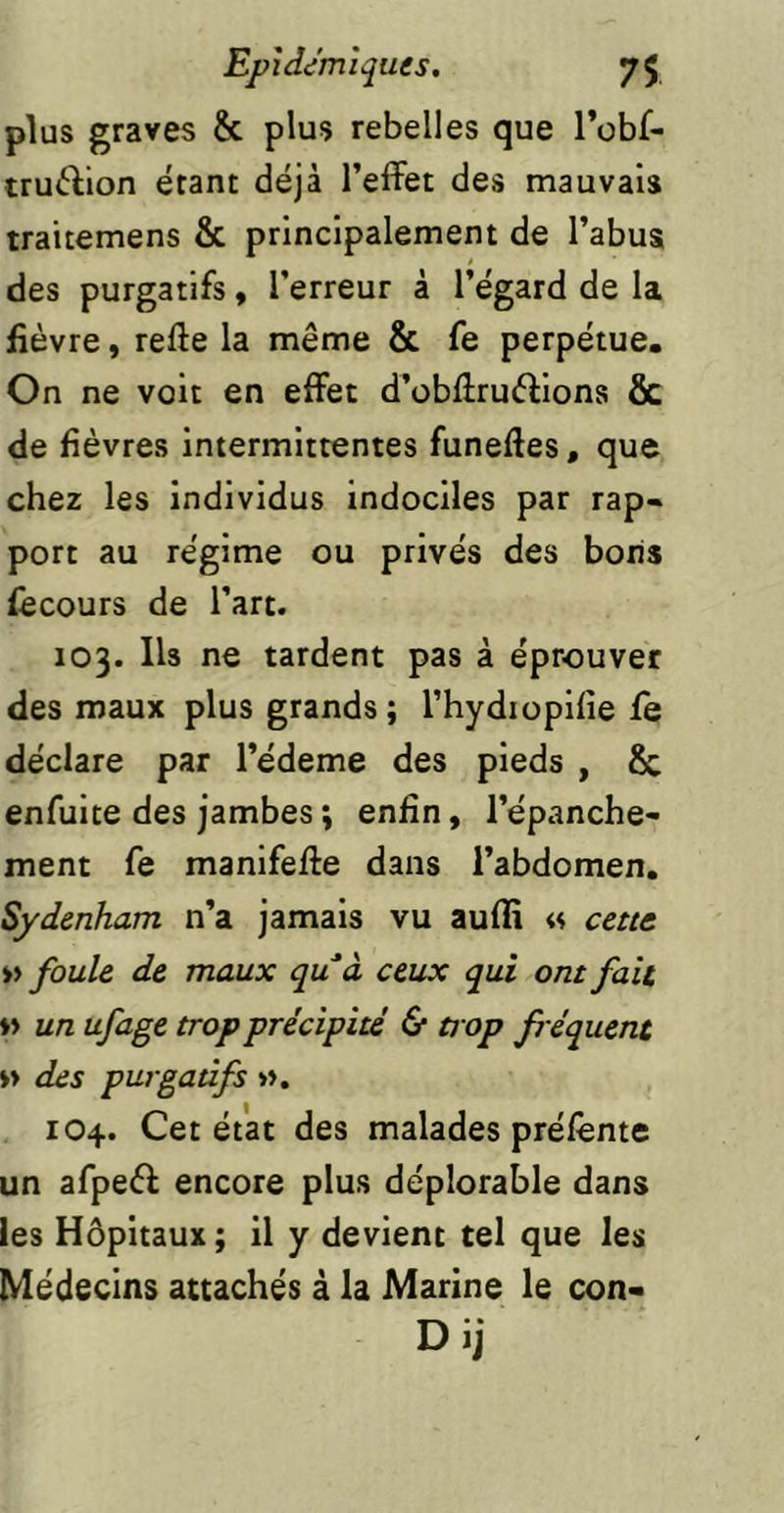 plus graves & plus rebelles que robf- truftion étant déjà l’effet des mauvais trattemens & principalement de l’abus des purgatifs, l’erreur à l’égard de la fièvre, refte la même & fe perpétue. On ne voit en effet d’obffruéfions ôc de fièvres intermittentes funeftes, que chez les individus Indociles par rap« port au régime ou privés des bons fècours de l’art. 103. Ils ne tardent pas à éprouver des maux plus grands; l’hydioplfie fe déclare par l’édeme des pieds , 8c enfulte des jambes ; enfin, l’épanche- ment fe manlfeffe dans l’abdomen. Sydenham n’a jamais vu aufli « cette » foule de maux qu'à ceux qui ont fait ♦» un ufage trop précipité 6* tt op fréquent »> des purgatifs ». 104. Cet état des malades prélènte un afpeéf encore plus déplorable dans les Hôpitaux ; il y devient tel que les Médecins attachés à la Marine le con« Dij