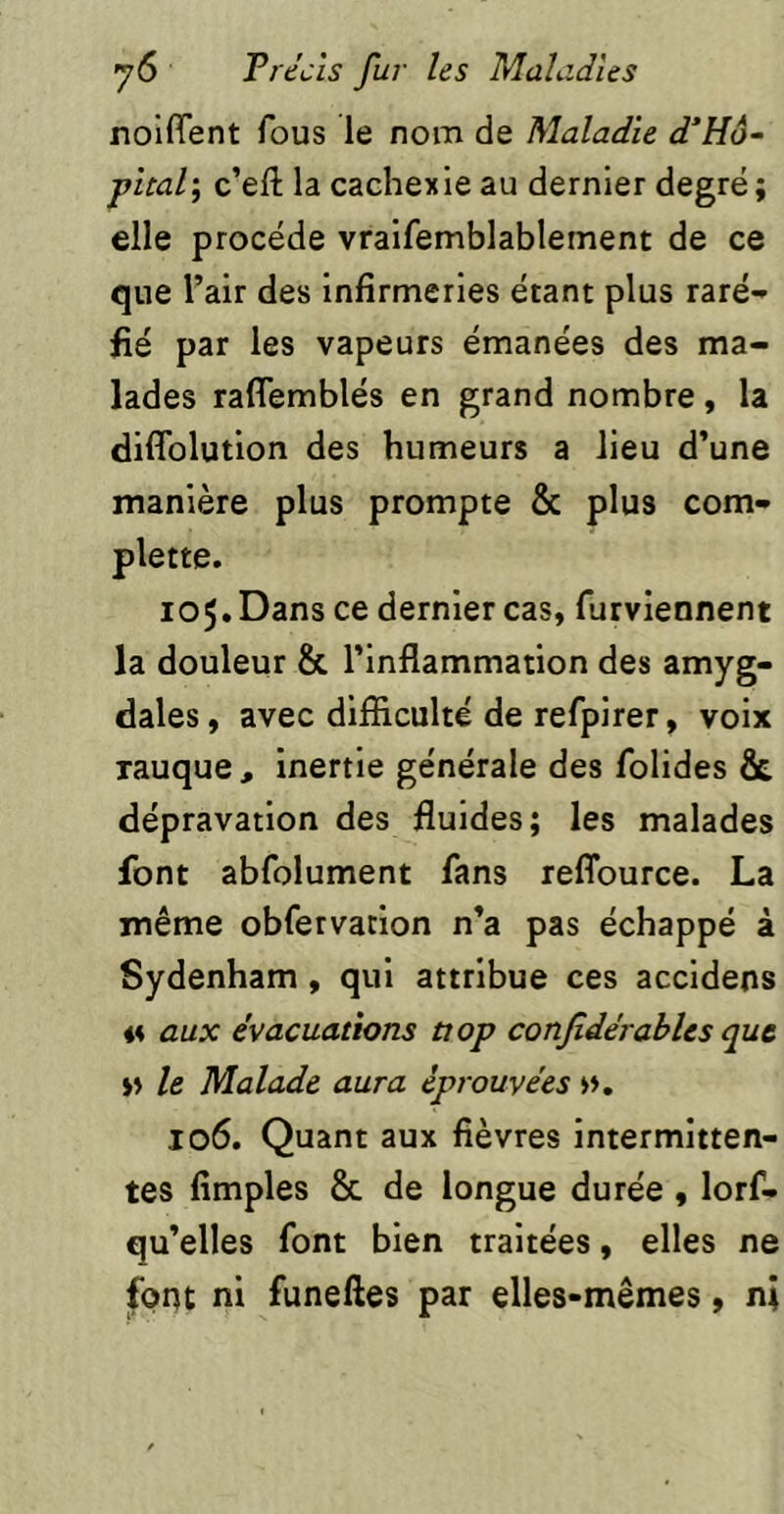 noiffent fous le nom de Maladie d’Hô~ pltali c’eft la cachexie au dernier degré; elle procède vralfemblablement de ce que l’air des infirmeries étant plus raré- fié par les vapeurs émanées des ma- lades raflemblés en grand nombre, la diflblution des humeurs a lieu d’une manière plus prompte & plus com- plette. 105. Dans ce dernier cas, furviennent la douleur & l’inflammation des amyg- dales, avec difficulté de refpirer, voix rauque, inertie générale des folides & dépravation des fluides; les malades font abfolument fans reflburce. La même obfetvation n’a pas échappé à Sydenham , qui attribue ces accidens n aux évacuations tiop confidérables que » le Malade aura éprouvées ». 106. Quant aux fièvres intermitten- tes fimples & de longue durée , lorf- qu’elles font bien traitées, elles ne |pnt ni funeftes par elles-mêmes, ni