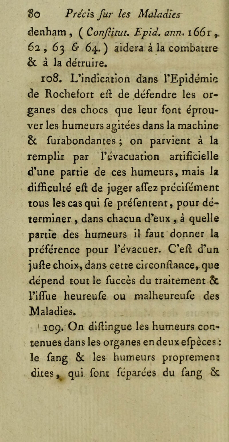 denham , ( Conflltut. Epid, ann. i66r^ 62,63 & 64. ) aidera à la combattre & à la détruire. 108. L’indication dans l’Epidémie de Rochefort eft de défendre les or- ganes des chocs que leur font éprou- ver les humeurs agitées dans la machine Sc furabondantes ; on parvient à la remplir par l’évacuation artificielle d’une partie de ces humeurs, mais la difficulté eft de juger affez préclfément tous les cas qui fe préfentent, pour dé- terminer ^ dans chacun d’eux , à quelle partie des humeurs il faut donner la préférence pour l’évacuer. C’efl: d’un jufte choix-, dans cette circonllance, que dépend tout le fuccès du traitement & l’iflue heureufe ou malheureufe des Alaladies. 1109. On difiingue les humeurs con- tenues dans les organes en deux efpèces : le fang & les humeurs propremenu dites ^ qui font féparees du fang &