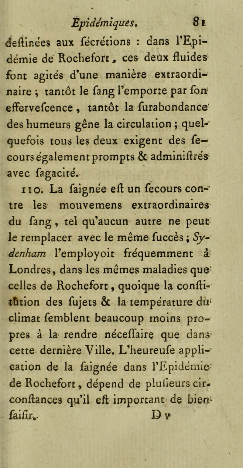 deftinées aux fécrétions : dans l’Epi- démie de Rochefort, ces deux fluides font agites d’une manière extraordi- naire ; tantôt le fang l’emporte par fort effervefcence , tantôt la furabondance’ des humeurs gêne la circulation; quel- quefois tous les deux exigent des fe- cours également prompts & adminlftrés' avec fagacité. Il O. La faignée eft un fecours con-' tre les mouvemens extraordinaires du fang, tel qu’aucun autre ne peut- le remplacer avec le même fuccès ; Sy- denham l’employoit fréquemment à Londres, dans les mêmes maladies que- celles de Rochefort, quoique la confti- tfitlon des fujets & la température dü‘ climat femblent beaucoup moins pro- pres à la rendre néceflaire que dans- cette dernière Ville. L’heureufe appli- cation de la faignée dans l’Epidémie-’ de Rochefort, dépend de plulleurs clr- conftances qu’il eft important de biem faiflr» D v