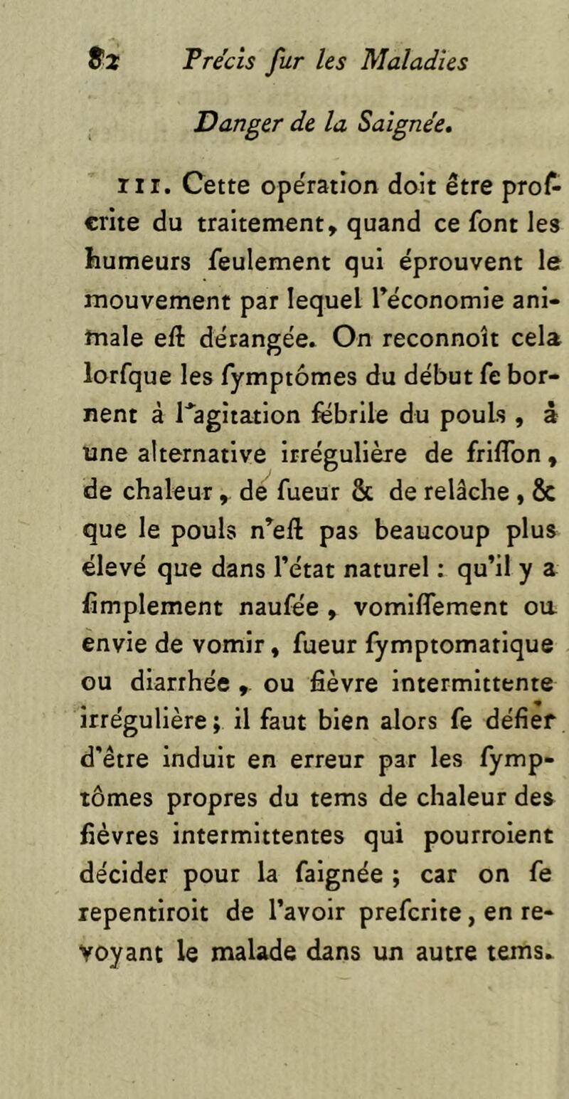 Danger de la Saignée, ni. Cette ope'ratîon doit être prof- crite du traitement, quand ce font les humeurs feulement qui éprouvent le mouvement par lequel Téconomie ani- male eft dérangée. On reconnoît cela lorfque les fymptômes du début fe bor- nent à l^agîtation fëbrile du pouls , â une alternative irrégulière de friflbn, de chaleur , de fueur & de relâche , & que le pouls n^eft pas beaucoup plus élevé que dans l’état naturel : qu’il y a fimplement naufée , vomiffement oa envie de vomir, fueur fymptomatique ou diarrhée ou fièvre Intermittente irrégulière ; il faut bien alors fe défier d’être induit en erreur par les fymp- tômes propres du tems de chaleur des fièvres intermittentes qui pourroient décider pour la falgnée ; car on fe repentiroit de l’avoir prefcrite, en re- voyant le malade dans un autre tems.