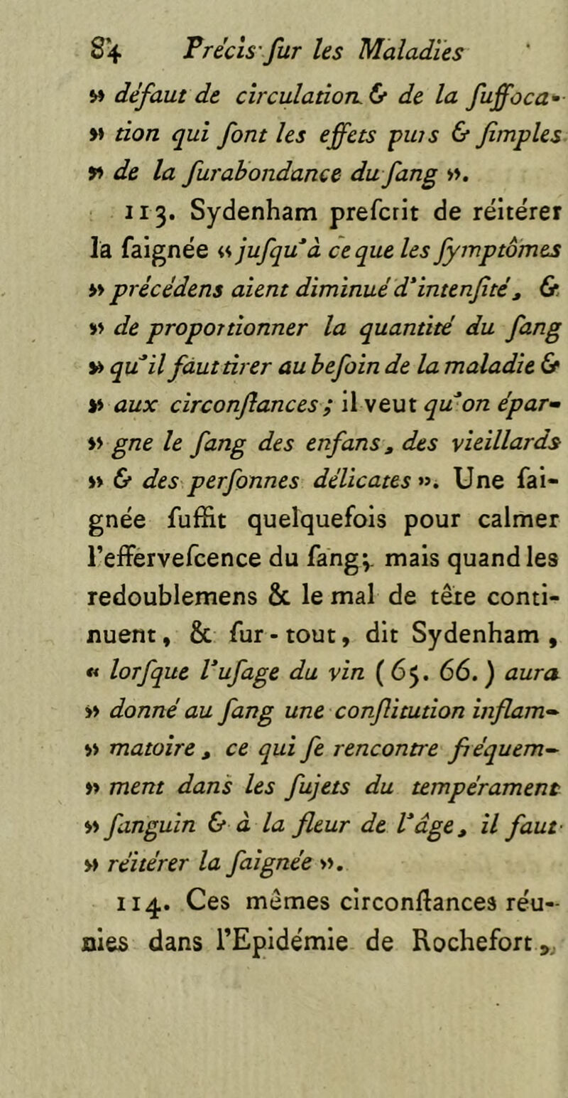 M défaut de circulatioTL& de la fuffoca- M tion qui font les effets puis & fimples de la furabondance du fang ». 113. Sydenham prefcrit de réitérer la falgnée « jufquà ce que les fymptômes » précédens aient diminué d'intenfité, » de proportionner la quantité du fong » qu il faut tirer au befoin de la maladie & » aux circonftances; il veut qwon épar^ » gne le fang des enfans, des vieillards » & des perfonnes délicates ». Une fai- gnée fuffit quelquefois pour calmer l’effervefcence du fang;. mais quand les redoublemens & le mal de tête conti- nuent , & fur - tout, dit Sydenham , « lorfque Vufage du vin (65. 66. ) aura >> donné au fang une conflitution inflam- » matoire , ce qui fe rencontre fiéquem^ »> ment dans les fujets du tempérament » fanguin & à la fleur de b âge, il faut- » réitérer la faignée ». 114. Ces mêmes circonftances réu- nies dans l’Epidémie de Rochefortj^j