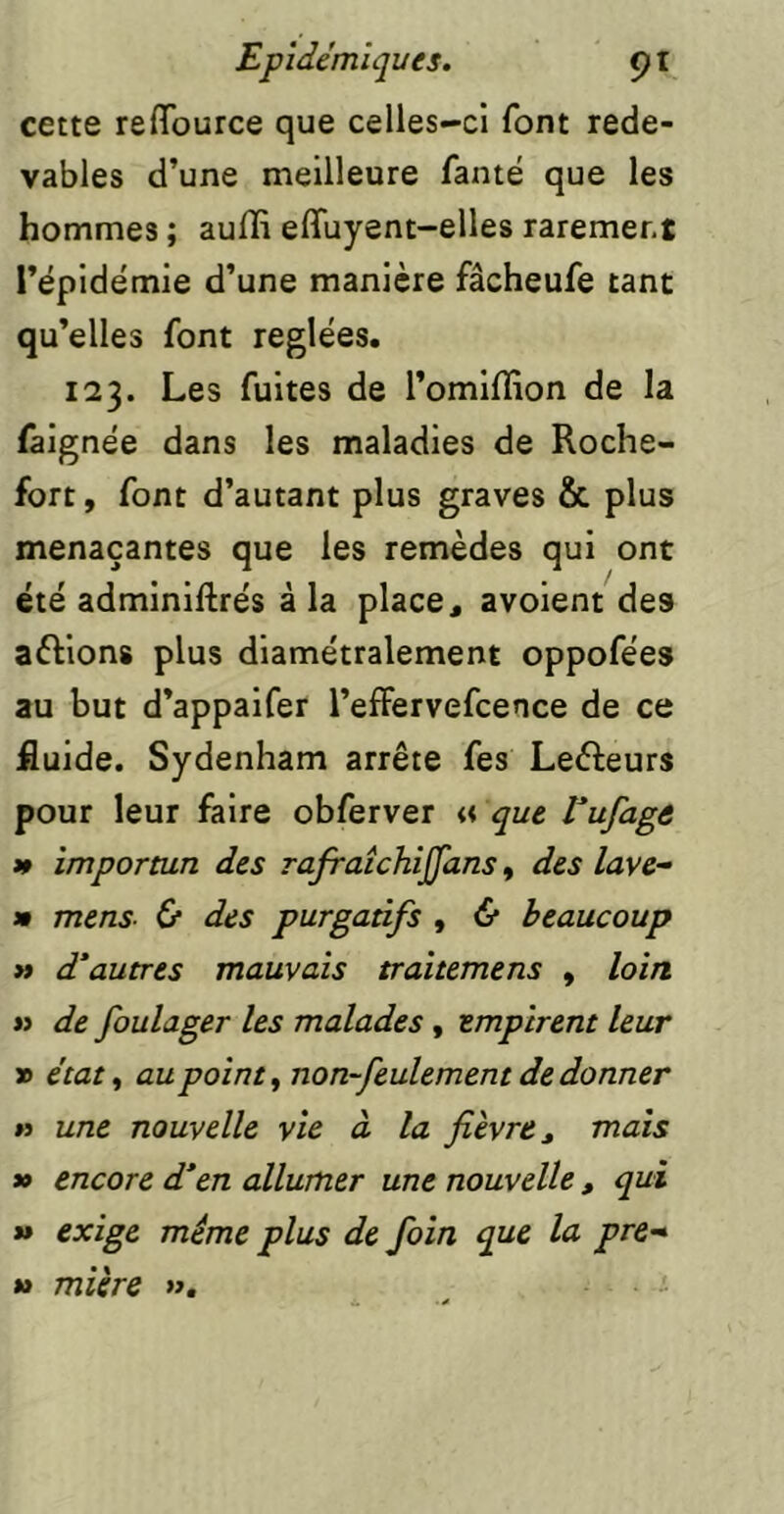 cette refifource que celles-ci font rede- vables d’une meilleure fanté que les hommes ; aufli effuyent-elles rarement l’épidemie d’une manière fâcheufe tant qu’elles font réglées. 123. Les fuites de l’omiffion de la faignée dans les maladies de Roche- fort , font d’autant plus graves & plus menaçantes que les remèdes qui ont été adminiftrés à la place, avoient des aèlions plus diamétralement oppofées au but d’appaifer l’effervefcence de ce fluide. Sydenham arrête fes Lefteurs pour leur faire obferver « que Vufagô » importun des rajraîchijjans, des lave^ » mens- & des purgatifs , & beaucoup » d'autres mauvais traitemens , loin n de foulager les malades, empirent leur » état ^ au points non-feulement de donner n une nouvelle vie à la fièvre ^ mais *> encore d’en allumer une nouvelle , qui *» exige même plus de foin que la pre* » mière », -