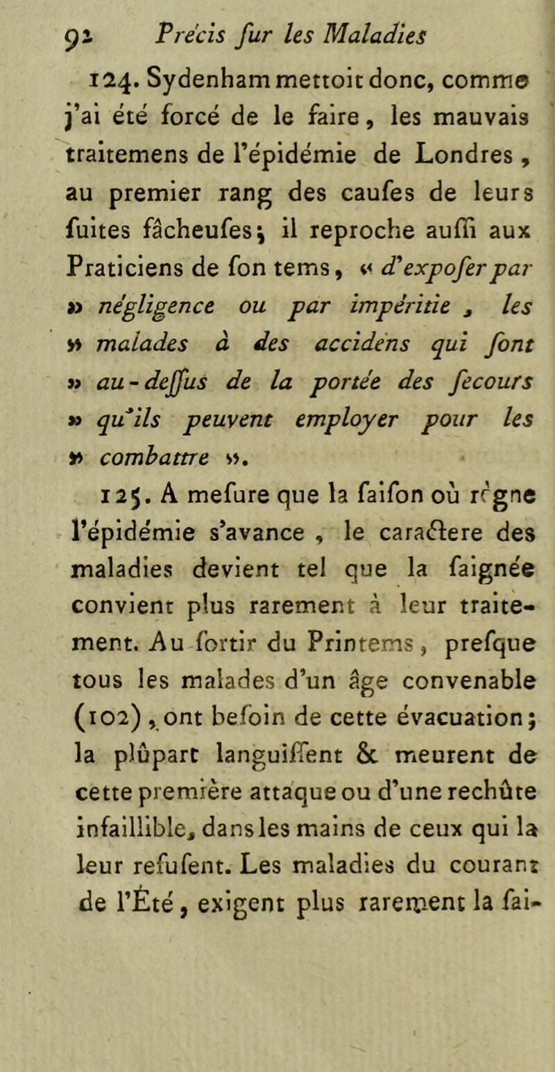 124. Sydenham mettoit donc, commo j’ai été forcé de le faire, les mauvais traitemens de l’épidémie de Londres , au premier rang des caufes de leurs fuites fâcheufesj il reproche auffi aux Praticiens de fon tems, d'expoferpar » négligence ou par impéritie , les w malades à des accidéns qui font » au-deffus de la portée des fecours »» quils peuvent employer pour les v> combattre s». 125. A mefure que la faifon où rrgne l’épidémie s’avance , le cara(51:ere des maladies devient tel que la faignée convient plus rarement à leur traite- ment. Au fortir du Printems , prefque tous les malades d’un âge convenable (102) , ont befbin de cette évacuation; la plupart languifTent & meurent de cette première attaque ou d’une rechûte infaillible, dans les mains de ceux qui la leur refufent. Les maladies du courant de l’Été , exigent plus rarement la fai-