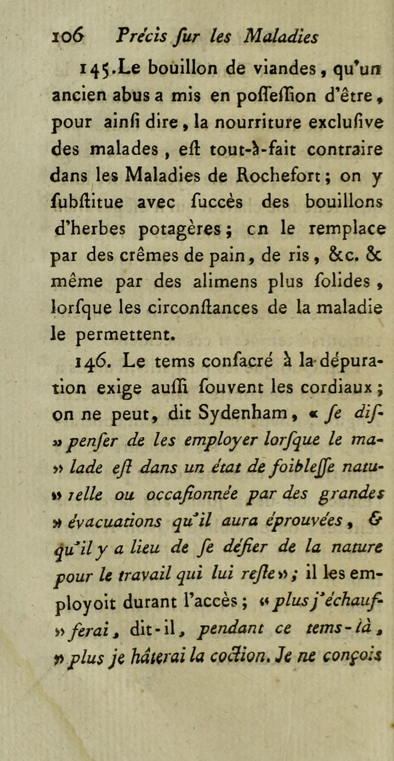 145. Le bouillon de viandes, qu*un ancien abus a mis en poflellion d’être, pour ainli dire, la nourriture exclufive des malades , eft tout-à-fait contraire dans les Maladies de Rochefort ; on y fubftitue avec fuccès des bouillons d’herbes potagères ; en le remplace par des crèmes de pain, de ris, &c. Sc même par des alimens plus folides , lorfque les circonftances de la maladie le permettent. 146. Le tems confacré à la-dépura- tion exige aufli fouvent les cordiaux ; on ne peut, dit Sydenham, « fe dif a penfer de les employer lorfque le ma- » lade ejî dans un état de foiblejfe natu- I» telle ou occafionnée par des grandes » évacuations qu il aura éprouvées, & quily a lieu de fe défier de la nature pour le travail qui lui refie v>; il les em- ployoit durant l’accès ; <4 plusféchauf- ferait dit-il, pendant ce tems-là, P plus je hâterai la coclîon. Je ne conçois